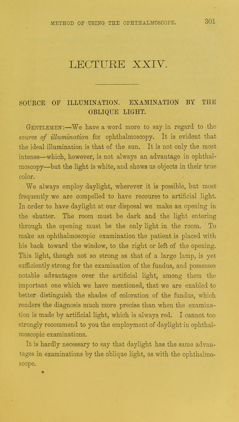 LECTURE XXIV. SOURCE OF ILLUMINATION. EXAMINATION BY THE OBLIQUE LIGHT. Gentlemen:—We have a word more to say in regard to the source of illumination for ophthalmoscopy. It is evident that the ideal illumination is that of the sun. It is not only the most intense—which, however, is not always an advantage in ophthal- moscopy—but the light is white, and shows us objects in their true color. We always employ daylight, wherever it is possible, but most frequently we are compelled to have recourse to artificial light. In order to have daylight at our disposal we make an opening in the shutter. The room must be dark and the light entering through the opening must be the only light in the room. , To make an ophthalmoscopic examination the patient is placed with his back toward the window, to the right or left of the opening. This light, though not so strong as that of a large lamp, is yet sufficiently strong for the examination of the fundus, and possesses notable advantages over the artificial light, among them the important one which we have mentioned, that we are enabled to better distinguish the shades of coloration of the fundus, which renders the diagnosis much more precise than when the examina- tion is made by artificial light, which is always red. I cannot too strongly recommend to you the employment of daylight in ophthal- moscopic examinations. It is hardly necessary to say that daylight has the same advan- tages in examinations by the oblique light, as with the ophthalmo- scope. *