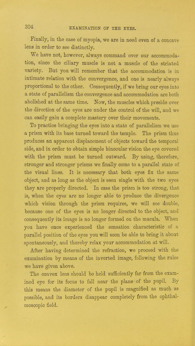 Finally, in the case of myopia, we are in need even of a concave lens in order to see distinctly. We have not, however, always command over our accommoda- tion, since the ciliary muscle is not a muscle of the striated variety. But you will remember that the accommodation is in intimate relation with the convergence, and one is nearly always proportional to the other. Consequently, if we bring our eyes into a state of parallelism the convergence and accommodation are both abolished at the same time. Now, the muscles which preside over the direction of the eyes are under the control of the will, and we can easily gain a complete mastery over their movements. To practice bringing the eyes into a state of parallelism we use a prism with its base turned toward the temple. The prism thus produces an apparent displacement of objects toward the temporal side, and in order to obtain simple binocular vision the eye covered with the prism must be turned outward. By using, therefore, stronger and stronger prisms we finally come to a parallel state of the visual lines. It is necessary that both eyes fix the same object, and as long as the object is seen single with the two eyes they are properly directed. In case the prism is too strong, that is, when the eyes are no longer able to produce the divergence which vision through the prism requires, we will see double, because one of the eyes is no longer directed to the object, and consequently its image is no longer formed on the macula. When you have once experienced the sensation characteristic of a parallel position of the eyes you will soon be able to bring it about spontaneously, and thereby relax your accommodation at will. After having determined the refraction, we proceed with the examination by means of the inverted image, following the rules we have given above. The convex lens should be held sufficiently far from the exam- ined eye for its focus to fall near the plane of the pupil. By this means the diameter of the pupil is magnified as much as possible, and its borders disappear completely from the ophthal- moscopic field.