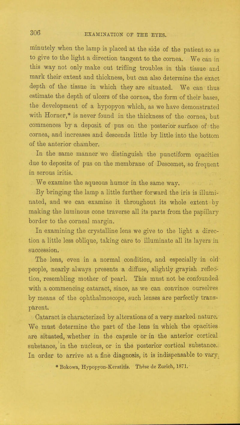 minutely when the lamp is placed at the side of the patient so as to give to the light a direction tangent to the cornea. We can in this way not only make out trifling troubles in this tissue and mark their extent and thickness, but can also determine the exact depth of the tissue in which they are situated. We can thus estimate the depth of ulcers of the cornea, the form of their bases, the development of a hypopyon which, as we have demonstrated with Horner,* is never found in the thickness of the cornea, but commences by a deposit of pus on the posterior surface of the cornea, and increases and descends little by little into the bottom of the anterior chamber. In the same manner we distinguish the punctiform opacities due to deposits of pus on the membrane of Descemet, so frequent in serous iritis. We examine the aqueous humor in the same way. By bringing the lamp a little further forward the iris is illumi- nated, and we can examine it throughout its whole extent by making the luminous cone traverse all its parts from the papillary border to the corneal margin. In examining the crystalline lens we give to the light a direc- tion a little less oblique, taking care to illuminate all its layers in succession. The lens, even in a normal condition, and especially in old people, nearly always presents a diffuse, slightly grayish refle<> tion, resembling mother of pearl. This must not be confounded with a commencing cataract, since, as we can convince ourselves by means of the ophthalmoscope, such lenses are perfectly trans- parent. Cataract is characterized by alterations of a very marked nature. We must determine the part of the lens in which the opacities are situated, whether in the capsule or in the anterior cortical substance, in the nucleus, or in the posterior cortical substance. In order to arrive at a fine diagnosis, it is indispensable to vary * Bokowa, Hypopyon-Keratitis. These de Zurich, 1871.