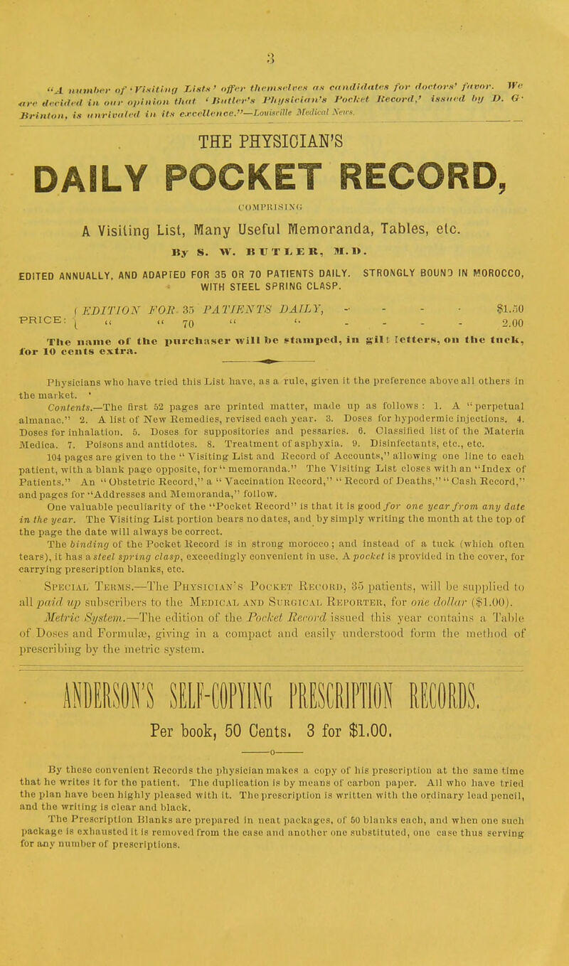 >) A munber of'Visiting Lists' offer themselves as candidates /'<-)• doctors' favor. We are decided in our opinion that 'Butler's Physician's Pocket Kecord,' issued by D. G- Brinton, is unrivaled in its eoBcellenee?'—Zoufceflfe Medical Seat. THE PHYSICIAN'S DAILY POCKET RECORD, COMPRISING A Visiting List, Many Useful Memoranda, Tables, etc. By S. W. IIVTIEK, M. 1>. EDITED ANNUALLY, AND ADAPTED FOR 35 OR 70 PATIENTS DAILY. STRONGLY BOUND IN MOROCCO, WITH STEEL SPRING CLASP. \ EDITION FOR. 35 PATIENTS DAILY, - fll.SO PRICE: | (< jo  <■ .... 2.00 The name of the purchaser will he stamped, in gill tetters, on the ttiek, for lO cents extra. Physicians who have tried this List have, as a rule, given it the preference above all others in the market. • Contents.—The first 52 pages are printed matter, made up as follows: 1. A perpetual almanac. 2. A list of New Remedies, revised each year. 3. Doses for hypodermic injections. 4. Doses for inhalation. 5. Doses for suppositories and pessaries. 6. Classified list of the Materia Medioa. 7. Poisons and antidotes. 8. Treatment of asphyxia. 9. Disinfectants, etc., etc. 104 pages are given to the  Visiting List and Record of Accounts, allowing one line to each patient, with a blank page opposite, for memoranda. The Visiting List closes with an Index of Patients. An  Obstetric Record, a  Vaccination Record,  Record of Deaths,  Cash Record, and pages for Addresses and Memoranda, follow. One valuable peculiarity of the Pocket Record is that it is good/o?- one year from any date in the year. The Visiting List portion bears no dates, and by simply writing the month at the top of the page the date will always be correct. The binding of the Pocket Record is in strong morocco ; and instead of a tuck (which often tears), it has a steel spring clasp, exceedingly convenient in use. A pocket is provided in the cover, for carrying prescription blanks, etc. Special Terms.—The Physician's Pocket Record, '■<■> patients, will be supplied to all paid /> subscribers to the Medical and Surgical Reporter, lor one ihllur ($1.00). Metric System.—The edition of the Pocket Record issued ibis year contains a Table of Doses anil Formula1, giving in ;i compact ami easily understood form the method of prescribing by the metric system. 'S SELF-COPYING PRESCR1PTJ0N RECORDS. Per book, 50 Cents, 3 for $1,00. 0 By these convenient Records the physician makes a copy of hie proscription at the samo time that he writes it for tho patient. The duplication is by means of carbon paper. All who have tried the plan have been highly pleased with It. The prescription is written with the ordinary lead pencil, and the writing is clear and black. Tho Prescription Planks are prepared in neat packages, of 50 blanks each, and when one such package is exhausted it is removed from the case and another one substituted, one case thus serving for any number of prescriptions.