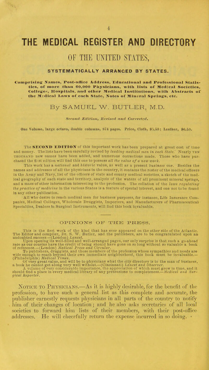 THE MEDICAL REGISTER AND DIRECTORY OF THE UNITED STATES, SYSTEMATICALLY ARRANCED BY STATES. Comprising; Names, Post-oilicc Address, Educational and Professional Statis- tics, of more than 60,000 Physicians, with lists of Medical Societies, Colleges Hospitals, and other Medical Institutions, with Abstracts of the Medical Laws of each State, Notes of Mineral Springs, etc. By SAMUEL W. BUTLER, M.D. Second Edition, Revised and Corrected, One Volume, large octnvo, double column*. S74 pages. Price, (loth. $)..>0: Leather, $<!.5(>, 'I'hoSEOONl) EDITION of this important work has boon prepared at great cost of time and money. The lists have been carefully revised by leading medical men in each Stale.' Nearly tk.v thousand new names have been added, and numerous corrections made. Those who have pur- chased the (list edition will lind this ono to possess all the value of a ncio work. This work has a national and historic value, as well as a present business one. Besides the names and addresses of all the physicians in the country, It contains the roster or the medical officers In tho Army and Navy, list of the olllccrs of state and county medical soclotlos, a sketch of tlie mcd- loal geography of each stato and territory, analysis of the wators of all prominent mineral springs, and a mass of other intormation Interesting to the profession. Tho collation of tho laws regulating the practice of medicine In the various States is a fcaturo of spocial Interest, and ono not to ho found In any other publication. All who desire to roach medical men for business purposes, for Instance, Life Insurance Com- panies, Modical Colleges, Wholesale Druggists, linportors, and Manufacturers of Pharmaceutical Specialties, Dealers tn Surgical Instruments, will find this book invaluable. OPINION'S OF1 THE PRESS. This Is tho first work of the kind that has ever appeared on tho other side of the Atlantic. Tho Editor and compiler, Dr. S. W. Butler, and the publishers, aro to be congratulated upon an undoubted success—(London) Lancet. Upon opening its well-filled and well-arranged pages, our only surprise is that such a go-ahead race as our cousins have the credit of being should have gone on so long without So valuable a book of reforenoe.—(London) Medical Press and Circular. To publishers, druggists, and those members of the profession whose sympathies and needs are wklo onough to roach beyond their own immediate neighborhood, this book must be invaluable.— (Philadelphia) Medical Times. Of very great valuo, and will bo to physicians what the city directory Is to the man of business, a book ho cannot get along very well without.—(Cincinnati) Lancet and Observer. A volume of very considerable importance, the appreciation of which must grow in time, and it should find a place in every medical library of any pretensions to completeness.—Medical and Sur- gical Reporter. Notice to Physicians.—As it is highly desirable, for the benefit of the profession, to have such a general list as this complete and accurate, the publisher earnestly requests physicians in all parts of the country to notify him of their changes of location; and he also asks secretaries of all local societies to forward him lists of their members, with their post-office addresses. He will cheerfully return the expense incurred in so doing. ■