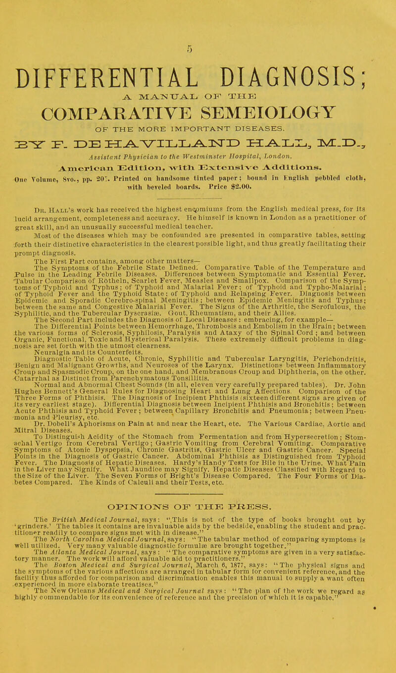 DIFFERENTIAL DIAGNOSIS; A MANUAL OF1 THE COMPARATIVE SEMEIOLOGY OF THE MORE IMPORTANT DISEASES. ~F- IDE ttJ^^TT^TuJ^JSTTD HALL, Assistant Physician to the Westminster Hospital, London. American Edition, with Extensive Additions. One Volume, Svo., pp. 20. Printed on handsome tinted paper; bound in English pebbled cloth, with beveled boards. Price $2.00. Dn. Hall's work has received the highest encomiums from the English medical press, for its lucid arrangement, completeness and accuracy. He himself is known in London as a practitioner of great skill, and an unusually successful medical teacher. Most of the diseases which may be confounded are presented in comparative tables, setting forth their distinctive characteristics in the clearest possible light, and thus greatly facilitating their prompt diagnosis. The First Part contains, among other matters— The Symptoms of the Febrile State Defined. Comparative Table of the Temperature and Pulse in the Leading Febrile Diseases. Differences between Symptomatic and Essential Fever. Tabular Comparison of ROtheln, Scarlet Fever, Measles and Smallpox. Comparison of the Symp- toms of Typhoid and Typhus; of Typhoid and Malarial Fever; of Typhoid and Typho-Mala'riai ; of Typhoid Fever and the Typhoid State; of Typhoid and Relapsing Fever. Diagnosis between Epidemic and Sporadic Cerebro-spinal Meningitis; between Epidemic Meningitis and Typhus; between the same and Congestive Malarial Fever. The Signs of the Arthritic, the Scrofulous, the .Syphilitic, and the Tubercular Dyscrasiai. Gout. Rheumatism, and their Allies. The Second Part includes the Diagnosis of Local Diseases : embracing, for example— The Differential Points between Hemorrhage, Thrombosis and Embolism in the Brain; between the various forms of Sclerosis, Syphilosis, Paralysis and Ataxy of the Spinal Cord ; and between Organic, Functional, Toxic and Hysterical Paralysis. These extremely difficult probloms in diag- nosis are set forth with the utmost clearness. Neuralgia and its Counterfeits. Diagnostic Table of Acute, Chronic, Syphilitic and Tubercular Laryngitis, Perichondritis, Benign and Malignant Growths, and Neuroses of the Larynx. Distinctions between Inflammatory Croup and Spasmodic Croup, on the one hand, and Membranous Croup and Diphtheria, on the other. (in tarrhal as Distinct from Parenchymatous Tonsillitis. Normal and Abnormal Chest Sounds (In all, eleven very carefully prepared tables). Dr. John Hughes Bennett's General Rules for Diagnosing Heart and Lung Affections. Comparison of the Three Forms of Phthisis. The Diagnosis of Incipient Phthisis (sixteendifferent signs are given of its very earliest stage). Diff erential Diagnosis between Incipient Phthisis and Bronchitis; between Acute'Phthisis and Typhoid Fever; between Capillary Bronchitis and Pneumonia; between Pneu- monia and Pleurisy, etc. Dr. Dobell's Aphorisms on Pain at and near the Heart, etc. The Various Cardiac. Aortic and Mitral Diseases. To Distinguish Acidity of the Stomach from Fermentation and from Hypersecretion ; Stom- achal Vertigo from Cerebral Vertigo; Gastric Vomiting from Cerebral Vomiting. Comparative Symptoms of Atonic Dyspepsia, Chronic Gastritis, Gastric Ulcer and Gastric Cancer. Special Points in the Diagnosis of Gastric Cancer. Abdominal Phthisis as Distinguished from Typhoid Fever. The Diagnosis of Hepatic Diseases. Hardy's Handy Tests for Bile in the Urine. What Pain in the Liver may Signify. What Jaundice may Signify. Hepatic Diseases Classified with Regard to the Size of the Liver. The Seven Forms of Brlght's Disease Compared. The Four Forms of Dia- betes Compared. The Kinds of Calculi and their Tests, etc. OPINIONS OF THK PRESS. The British Medical Journal, says: .This is not of the type of books brought out by 'grinders.' The tables it contains are invaluable aids by the bedside, enabling the student and prac- titioner readily to comparo signs met with in disease. The North Carolina MedicalJournal, says: The tabular method of comparing symptoms is well utilized. Very many valuable diagnostic formulas are brought together. The Atlanta Medical Journal, says :  The comparative symptoms are given in a very satisfac- tory manner. The work will afford valuable aid to practitioners. The Boston Medical and Surgical Journal, March 6, 1877, says: The physical signs and the symptoms of the various affections are arranged in tabular form lor convenient reference, and the facility thus afforded for comparison and discrimination enables this manual to supply a want often experienced In more elaborate treatises. The New Orleans Medical and Surgical Journal says: The plan of the work we regard as highly commendable for its convenience of reference and the precision of which It is capable.