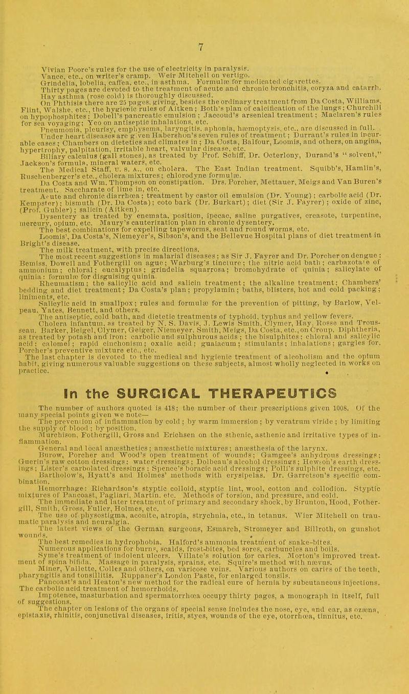 Vivian Foore's rules for the use of electricity in paralysis. Ynnoo. etc.. on writer's cramp. Weir Mitchell on vertigo. Grindelia, lobelia, caffea. etc., in asthma. Formulae Tor medicated ole irottes. Thirty pages are devoted to the treatment, of acute and chronic bronchitis, cory/.a and catarrh. Hay asthma (rose cold) is thoroughly discussed. On'Phthisis there are 25 pages, giving, besides the ordinary treatment from Da Costa, Williams. Flint Walshe otc. the hygienic rules of Aitken ; Both's plan ol calcification of the lungs ; Churchill on hypophosphites; Pobe'll's pancreatic emulsion ; Jaccoud's arsenical treatment; Maclaren's rules for sen voyaging; Yeo on antiseptic inhalations, etc. Pneumonia, pleurisv, emphysema, laryngitis, aphonia, haemoptysis, etc., arc discussed in full. Vndcr heart diseases are given Habershon's seven rules of treatment; Durrant's rules in incur- able cases ; Chambers on dietetics and climates in ; Da Costa, Balfour, Loomis, and others, on angina, hypertrophy, palpitation, irritable heart, valvular disease, etc. Biliary calculus (gall stones), as treated by Prof. Schiff, Dr. Octerlony, Durand's solvent,' Jackson's formula, mineral waters, etc. The Medical Staff, U.S.A., on cholera. The East Indian treatment. Squibb's, Hamlin s, Iiitscbenberger's etc.. cholera mixtures; chlorodync formulae. I \a Costa ami Win. Thompson on constipation. Drs. Porcher. Mettauer, Meigs and Van Buren's treatment. Saccharate of lime in, etc. Acute and chronic diarrhoea ; treatment by castor oil emulsion (Dr. Young) ; carbolic acid (Dr. Kempster); bismuth (Dr. Da Costa): coto bark (Dr. Burkart); diet (Sir J. Fayrer) ; oxide or 7,inc, (Prof, (rubier); salicin (Aitken). Dysentery as treated by enemnta. position, ipecac, saline purgatives, creasote, turpentine, mercury, opium, etc. Maury's cauterization plan in chronic dysentery. The best combinations for expelling tapeworms, seat and round worms, etc. Loomis', Da Costa's, Niemeyer's, Sibson's, and the Bollevue Hospital plans of diet treatment in Bright's disease. The milk treatment, with precise directions. Tho most recent suggestions in malarial diseases; as Sir J. Fayrer and Dr. Port lier on dengue : Beiniss, Powell and Fothergill on ague; Warburg's tincture; tho nitric acid bath; carbazota'e of ammonium; chloral; eucalyptus; grindelia squarrosa; bromohydrate of quinia; salicylate of quinia : formulas for disguising quinia. Rheumatism: the salicylic acid and salicin treatment; the alkaline treatment: Chambers' bedding and diet treatment; Da Costa's plan; propylamin ; baths, blisters, hot and cold packing; liniments, etc. Salicylic acid in smallpox; rules and formula; for the prevention of pitting, by Harlow, Vel- peau. Yates. Bennett, and others. The antiseptic, cold bath, and dietetic treatments of typhoid, tvphus and yellow fevers. Cholera infantum, as treated by N. S. Pavis, .7. Lewis Smith, Clymer, Hay; Posse and Trous- seau. Barker, Beigcl, Clymer, U-eiger, Niemeyer. Smith, Meigs, Da (losta, etc.,on Croup. Diphtheria,, as treated by potash and' iron : carbolic and sulphurous acids ; the bisulphites : Chloral ami sa Hey lie acid: calomel; rapid cinchonism ; oxalic acid; guaiacum; stimulants; inhalations; gargles for. Porcher's preventive mixture etc., etc. The last chapter is devoted to the medical anil hygienic treatment of alcoholism and the opium hahit. giving numerous valuable suggestions on these subjects, almost wholly neglected in works on practice. , In the SURGICAL THERAPEUTICS The number of authors quoted is 418; the number of their prescriptions given 1008. Of the many special points given wo note—  The prevention of inflammation by cold ; by warm immersion ; by veratrum viride ; by limiting the supply of blood ; by position. IVIurchison, Fothergill, Gross and Erichsen on the sthenic, asthenic and irritative types of in- flammation. General and local anaesthetics; anaesthetic mixtures; anaesthesia of the larynx. Burow, Porcher and Wood's open treatment of wounds; Gamgee's anhydrous dressings: < riier in's raw cotton dressings: water dressings ; Pol beau's alcohol dressings; He wt oil's earth dress- ings; Lister's carbolated dressings : Spence's boracic acid dressings; Polli's sulphite dressings, etc. Bartholow's, Hyatt's and Holmes' methods with erysipelas. Pr. Garretson's Bpecific com- bination. Hemorrhage: Richardson's styptic colloid, styptic lint, wool, cotton and collodion. Styptic mixtures of Pancoast, Pagliari. Martin, etc. Methods of torsion, and pressure, and cold. The immediate and later treatment of primary and secondary shock, by Brunton, Hood, Fother- gill, Smith, Gross, Fuller, Holmes, etc. The use of physostigma. aconite, atropla, strychnia, etc., in tetanus. Wier Mitchell on trau- matic paralysis and neuralgia. The latest views of the German surgeons, Esmarch, Stromeyer and Billroth, on gunshot wounfls. . The best remedies in hydrophobia. Halford's ammonia treatment of snake-bites. Numerous applications lor burn-, scalds, frost-bites, bed sores, oarbuncles and boils. Syme'S treatment of indolent Ulcers. Villate'S solution for carles. Morton's Improved treat- ment of spina bifida. Massage in paralysis, sprains, etc. Squiro's method with na;vus. Miner, Vallette, Colles and others, on varicose veins. Various authors on caries of the teeth, pharyngitis and tonsillitis. Ruppaiter's London Paste, for enlarged tonsils. Pan< St'8 and Heaton'fl new method for the radical cure of hernia, by subcutaneous injections. The carbolic acid treatment of hemorrhoids. Imrotenco, masturbation and spermatorrhoea occupy thirty pages, a monograph in itself, full of suggestions. Tho chapter on lesions of the organs of special sense Includes tho noso, eye, and ear, as Ozaann', cplstaxis, rhinitis, conjunctival diseases, iritis, styes, wounds of the eye, otorrhoea, tinnitus, etc