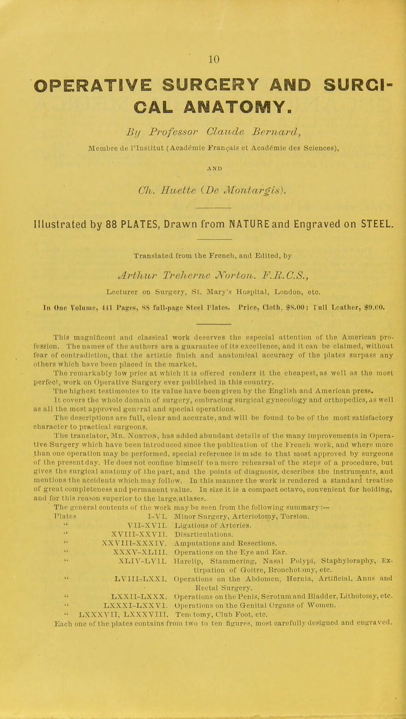 OPERATIVE SURGERY AND SURCI CAL ANATOMY. By Professor Claude. Bernard, Membrc de l'lnstitut (Academic Fran.;ais et Academic des Sciences), AND Civ. Hnette {De Montargis). Illustrated by 88 PLATES, Drawn from NATURE and Engraved on STEEL. Translated from the French, and Edited, by Arthur Treherne Norton. F.R.C.S., Lecturer on Surgery, St. Mnry'9 Hospital, London, etc. In One Volume. Ill Puses. 88 foil-page Steel Plates. Price, Cloth, $8.00; lull Leather, $9.(10. This magnificent and classical work deserves the especial attention of the American pro- fession. The names of theniithors are a guarantee of its excellence, and It can bo claimed, without fear Of contradiction, that tho artistic finish and anatomical accuracy of the plates surpass any others which have been placed In the market. Tho remarkably low price at which It is offered renders it the cheapest, as well as tho most perfect, work on Operative Surgery ever published in this country. The highest testimonies to its valuo have boen given by the English and American press. It covers the whole domain of surgery, embracing surgical gynecology and orthopedics, as well as all tho most approved general and special operations. The descriptions are full, clear and accurate, and will be found to bo of the most satisfactory character to practical surgeons. The translator, Slit. NOBTOR, has added abundant details of tho many improvements in Opera- tive Surgery which have been Introduced since tho publication of the French work, and where more than ono operation may be performed, special reference is mide to that most approved by surgeons or the presentday. He does not confine himself ton mere rehearsal or the steps of a procedure, but gives the surgical anatomy of the part, and tho points of diagnosis, describes the instruments, and mentions tho accidents which may follow. In this manner the work is rendered a standard treatise or great completeness and permanent value. In size it is a compact octavo, convenient for holding, and for this reason superior to the large atlases. The general contents of the work may be seen from the following summary :— Plates I-YI. Minor Surgery, Arteriotomy, Torsion.  VII-XV1I. Ligations of Arteries. XVIII-XXTII. Disarticulations. XWIIL-XXX IV. Amputations and Resections. XXXY-XLIII. Operations on the Eye and Ear. XLIY-LY1I. Harelip, Stammering, Nasal Polypi. Staphyloraphy, Ex- tirpation of Goitre, Bronchotjmy, etc. LYIII-LXXI. Operations on the Abdomen, Hernia. Artificial. Aims and Recta] Surgery.  LX X 11-LXXX. Operations on the Penis. Scrotum and Bladder, Lithotomy, etc.  LXXXI-LXXV1. Operations on the Genital Organs of Women.  LXX'XVII, Lxxxvni. Tom tomy, Olnb Foot, etc; Each one of the plates contains from two to ten figures, most carefully designod and engraved.