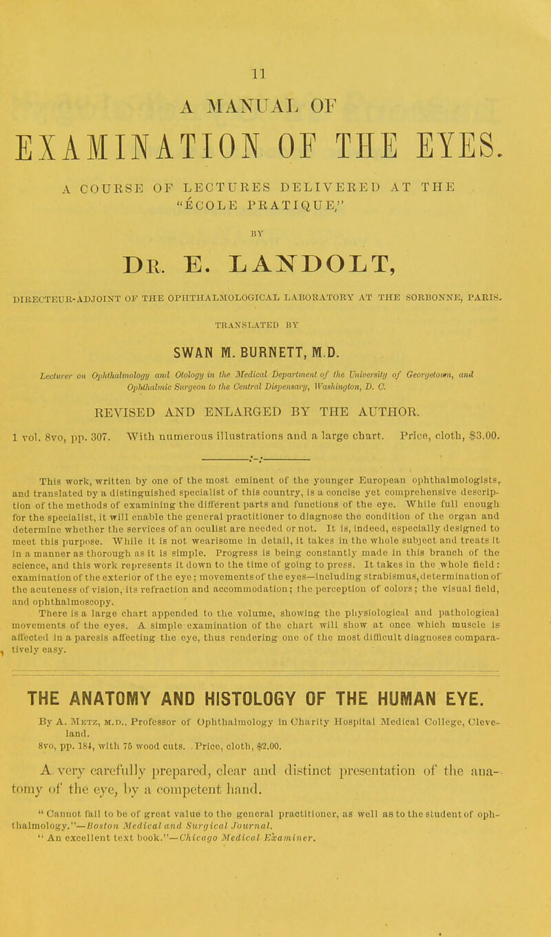 1] A MANUAL OF EXAMINATION OF THE EYES. A COURSE OF LECTURES DELIVERED AT THE ECOLE PRATIQUE, BY Dr. E. LANDOLT, PIUKiTr.rU-ADJOINT OF THE OPHTIIADMOLOGICAL LABORATORY AT THE SORBONNE, PARIS. TRANSLATED BY SWAN M. BURNETT, M.D. Lecturer on Ophthalmology and Otology in the Medical Department of the University of Georgetown, and Ophthalmic Surgeon to the Central Dispensary, Washington, D. 0. REVISED AND ENLARGED BY THE AUTHOR. 1 vol. 8vo, pp. 307. With numerous illustrations and a large chart. Price, cloth, .1)53.00. This work, written by one of the moat eminent of the younger European ophthalmologists, and translated by a distinguished specialist of this country, is a concise yet comprehensive descrip- tion of the methods of examining the different parts and functions of the eye. While full enough for the specialist, it will enable the general practitioner to diagnose the condition of the organ and determine whether the services of an oculist are needed or not. It is, indeed, especially designed to meet this purpose. While it is not wearisome in detail, it takes in the whole subject and treats it in a manuer as thorough as it is simple. Progress is being constantly made in this branch of the science, and this work represents it down to the time of going to press. It takes in tho whole field : examination of the exterior of the eye; movements of the eyes—including strabismus, determination of the acuteuess of vision, its refraction and accommodation; the perception of colors; the visual field, and ophthalmoscopy. There is a large chart appended to the volume, showing the physiological and pathological movements of the eyes. A simple examination of the chart will show at once which muscle is affected in a paresis affecting the eye, thus rendering one of the most difficult diagnoses compara- , tively easy. THE ANATOMY AND HISTOLOGY OF THE HUMAN EYE. By A. JIktz, m.d.. Professor of Ophthalmology in Charity Hospital Medical College, Cleve- land. 8vo, pp. 184, with 75 wood cuts. Price, cloth, #2.00. A.very carefully prepared, clear and distinct presentation of the ana- tomy ni' the eye, by a competent hand.  Cannot, fail to be of groat value to tho gonoral pract itioner, as well as to the student of oph- thalmology.'— Boston Medical and Surgical Journal. An excellent text book.—Chicago Medical Examiner.