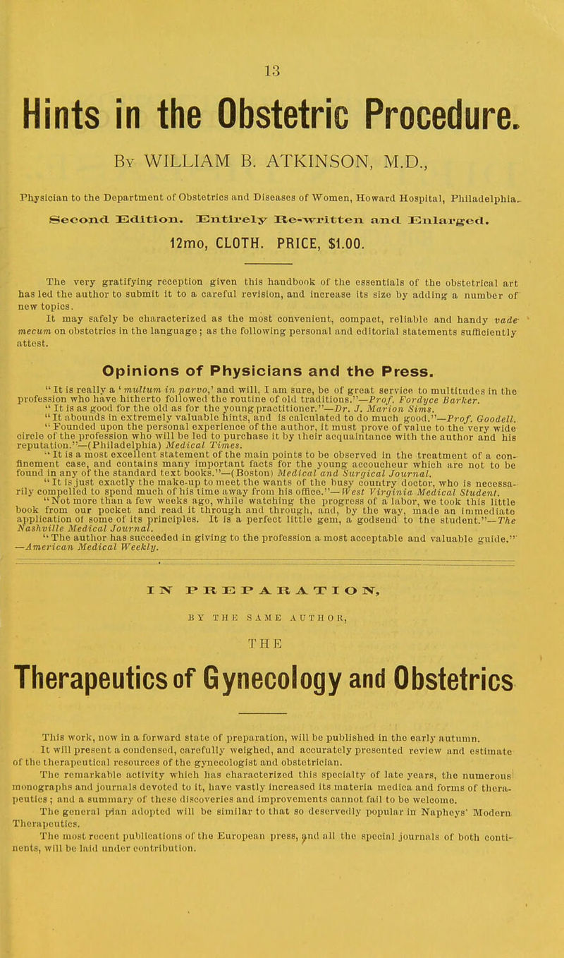 Hints in the Obstetric Procedure. By WILLIAM B. ATKINSON, M.D., Physician to the Department of Obstetrics and Diseases of Women, Howard Hospital, Philadelphia. Second Edition. Entirely Be-wrltten and Enlarged. 12mo, CLOTH. PRICE, $1.00. The very gratifying reception given this handbook of the essentials of the obstetrical art has led the author to submit it to a careful revision, and increase its size by adding a number of new topics. It may safely be characterized as the most convenient, compact, reliable and handy vade- mecum on obstetrics in the language ; as the following personal and editorial statements sufficiently attest. Opinions of Physicians and the Press.  It is really a ' multum in parvo,' and will, I am sure, be of great service to multitudes in the profession who have hitherto followed the routine of old traditions.—Prof. Fordyce Barker.  It is as good for the old as for the young practitioner.—Dr. J. Marion Sims. It abounds in extremely valuable hints, and is calculated to do much good.—Prof. Goodell.  Pounded upon the personal experience of the author, it must prove of value to the very wide circle of the profession who will be led to purchase it by their acquaintance with the author and his reputation.—(Philadelphia) Medical Times. ■• It is a most excellent statement of the main points to be observed in the treatment of a con- finement case, and contains many important facts for the young accoucheur which are not to be found in any of the standard text books.—(Boston) Medical and Surgical Journal.  It is just exactly the mako-up to meet the wants of the busy country doctor, who is necessa- rily compelled to spend much of his time away from his office.—West Virginia Medical Student. Not more than a few weeks ago, while watching the progress of a labor, we took this little book from our pocket and read it through and through, and, by the way, made au immediate application of some of its principles. It is a perfect little gem, a godsend to the student.— The Nashville Medical Journal.  The author has succeeded in giving to the profession a most acceptable and valuable guide.' —American Medical Weekly. IN I* II J : I* A It A. T I O >\ B Y T I I E SAME A U T H 0 K,, 'J' H E Therapeutics of Gynecology and Obstetrics This work, now in a forward state of preparation, will be published in the early autumn. It will present a condensed, carefully weighed, and accurately presented review and estimate of the therapeutlcnl resources of the gynecologist and obstetrician. The remarkable activity which has characterized this specialty of late years, the numerous monographs and journals devoted to it, have vastly increased its materia medlca and forms of thera- peutics ; and a summary of these discoveries and improvements cannot fail to bo welcome. The general plan adopted will be similar to that so deservedly popular in Napheys' Modern Therapeutics. The most recent publications of the European press, and all the special journals of both conti- nents, will be laid under contribution.