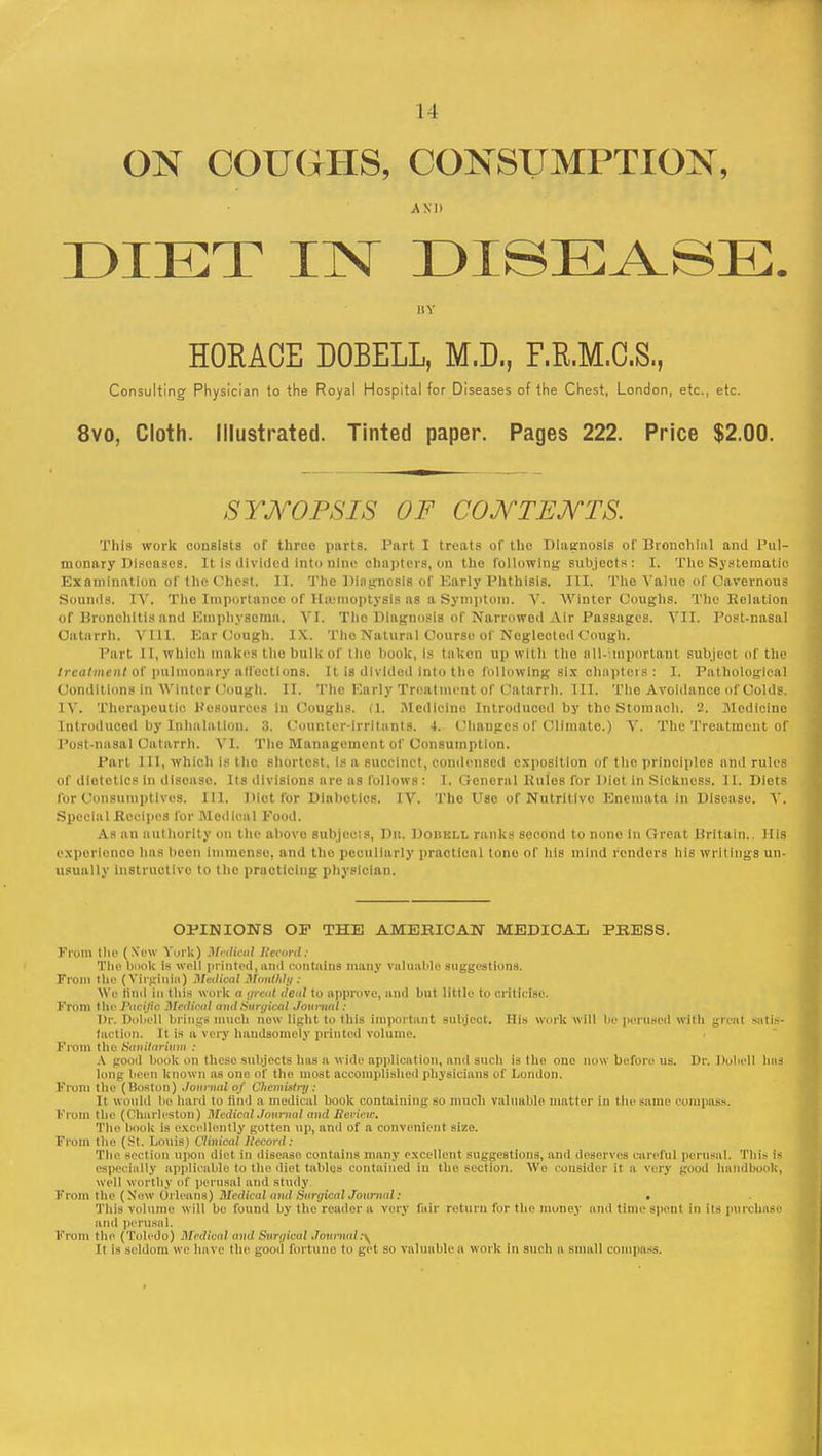 ON COUGHS, CONSUMPTION, A KD DIET IN DISEASE. IIV HORACE DOBELL, M.D., F.R.M.C.S., Consulting Physician to the Royal Hospital for Diseases of the Chest, London, etc., etc. 8vo, Cloth. Illustrated. Tinted paper. Pages 222. Price $2.00. SYNOPSIS OF CONTENTS. This work consists of three parts. Part I treats of the Diagnosis of Bronchial and Pul- monary Diseases. It Is divided into nine chapters, on the following subjects: I. The Systematic Examination of the Chest. II. The Diagnosis of Karly Phthisis. III. The Value of Cavernous Sounds. IV. The Importance of Hemoptysis as a Symptom. V. Winter Coughs. The Relation of Bronchitis and Emphyscmn. VI. Tho Dlngnosls of Narrowed Air Passages. VII. Post-nasal Catarrh. VIII. Ear Cough. IX. Tho Natural Course of Neglected Cough. Part 11, which makes the bulk of tho book, Is taken up with tho all-important subject of the treatment of pulmonary alioctions. It is divided into the following six chapters: I. Pathological Condit ions in 'Winter Cough. II. The Early Treatment of Catarrh. III. Tho Avoidance of Colds. IV. Therapeutic Resources In Coughs. (1. Medicine Introduced by the Stomach. 2. Medicine Introduced by Inhalation. 3. Counter-irritants. 4. Changes of Climate.) V. The Treatment of Post-nasal Catarrh. VI. The Management of Consumption. Part III, which is tho shortest. Is a succinct, condensed exposition of the principles and rules Of dietetics In disease Its divisions are as follows : I. General Pules for Diet in Sickness. 11. Diets for Consumptives. III. Diet for Diabetics. IV. The Use of Nutritive Enemata In Disease. V. Special Recipes for Medical Pood. As an authority on tho abovo subjects, Dit. Doiikll ranks second to none In Oreat Britain.. His experience has been Immense, and the peculiarly practical tone of his mind renders his writings un- usually Instructive to the practicing physician. OPINIONS OF THE AMERICAN MEDICAL PRESS. From the (New York) Medical iteeord: The book is well printed,ami eontiuns many valuable suggestions. From the (Virginia) Medical Monthly: We Itnd in this work a great deal to approve, and but little to criticise. From the Pacific Medical and Surgical Journal : Dr. Dobell brings much now light to this important subject. His work will lie perused with great satis- faction. It is a very handsomely printed volume. From the Sanitarium : A good book on these subjects has a wide application, and such is the one now before us. Dr. Dubell litis lung been known as one of the most accomplished physicians of London. From the (Boston) Journal of Chemistry: It would be hard to and a medical book containing so much valuable matter in the same compass. From the (Charleston) Medical Journal and Iicrieic. Tho book is excellently gotten up, and of a convenient size. From the (St. Louis) Clinical Jlecord: The section upon diet in disease contains many excellent suggestions, and deserves careful perusal. This is especially applicable to the diet tables contained iu the section. Wo consider it a very good handbook, well worthy of perusal ami Btudy From the (New Orleans) Medical anil Surgical Journal: . This volume will be found by the reader a very fair return for the money and time spent in its purchase ami perusal. From tin' (Toledo) Medical ami Surgical Journal* It is seldom we have the good fortune to get so valuable a work in such a small compass.