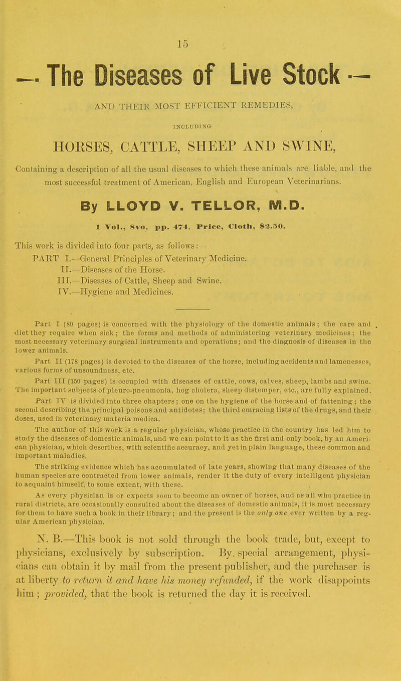 — The Diseases of Live Stock — AND THEIR MOST EFFICIENT REMEDIES, INCLUDING HORSES, CATTLE, SHEEP AND SWINE, Containing a description of all the usual diseases to which these animals are liable, and the most successful treatment of American, English and European Veterinarians. By LLOYD V. TELLOR, M.D. 1 Vol., Svo. pp. 474. Price, Cloth, 82.50. This work is divided into four parts, as follows:— PART L- General Principles of Veterinary Medicine. IT.—Diseases of the Horse. III. —Diseases of Cattle, Sheep and Swine. IV. —Hygiene and Medicines. Part I (80 pages) is concerned with the physiology of the domestic animals; the care and diet they require when sick; the forms and methods of administering veterinary medicines; the most necessary veterinary surgical instruments and operations; and the diagnosis of diseases in the lower animals. Part II (178 pages) is devoted to the diseases of the horse, including accidents and lamenesses, various forms of unsoundness, etc. Part III (150 pages) is occupied with diseases of cattle, cows, calves, sheep, lambs and swine. The important subjects of plcuro-pneumonla, hog cholera, sheep distemper, etc., are fully explained. Part TV is divided into three chapters ; one on the hygiene of the horse and of fattening ; the second describing the principal poisons and antidotes; the third cmracing lists of the drugs, and their doses, used in veterinary materia medica. The author of this work is a regular physician, whose practice in the country has led him to study the diseases of domestic animals, and we can point to it as the first and only book, by an Ameri- can physician, which describes, with scientific accuracy, and yetin plain language, these common and important maladies. The striking evidence which has accumulated of late years, showing that many diseases of the human species are contracted from lower animals, render it the duty of every intelligent physician to acquaint himself, to some extent, with these. As every physician Is or expects soon to become an owner of horses, and as all who practice in rural districts, are occasionally consulted about the diseases of domestic animals, it is most necessary for theni to have such a book in their library; and the present is the only one ever written by a reg- ular American physician. X. B.—This hook is not sold through the book trade, hut, except to physicians, exclusively by subscription. By. special arrangement, physi- cians can obtain it by mail from the present publisher, and the purchaser is at liberty to return it and hare his money refunded, if the work disappoints him; provided, that the hook is returned the day it is received.