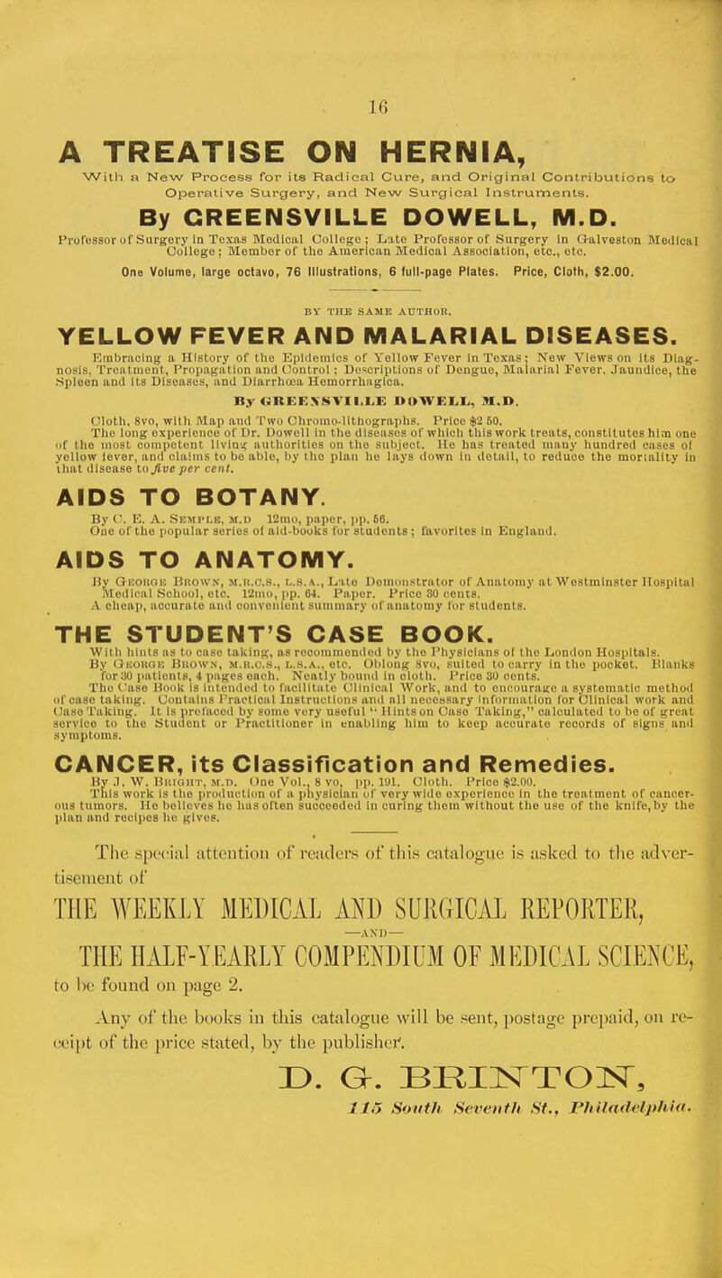 ii; A TREATISE ON HERNIA, With a New Process for its Radical Cure, and Original Contributions to Operative Surgery, and New Surgical Instruments. By GREENSVILLE DO WELL, M.D. Professor of Surgery In Texas Medical College ; Late Professor of Surgery in Galveston Medical College ; Member of the American Medioal Association, etc., etc. One Volume, large octavo, 76 Illustrations, 6 full-page Plates. Price, Cloth, $2.00. BY THE SAME AUTHOR. YELLOW FEVER AND MALARIAL DISEASES. Embracing a History of the Epidemics of Yellow Fever In Toxas; New Views on Its Diag- nosis, Treatment, Propagation and Control ; Descriptions of Dengue, Malarial Fever. Jaundice, the Spleen and its Diseases, and Diarrhoea Hemorrhagica. ByOBEK>'8TII.LE DO WELL, M.I>. Cloth, 8vo, with Map and Two Chromo-lithographs. Price g(2 50. The long experience of Dr. Dowell In the diseases of which this work treats, constitutes him one of the most competent living authorities on the subject. He has treated many hundred cases of yellow lever, and claims to bo able, by the plan ho lays down in detail, to reduce the mortality in that disease to Jive per cent. AIDS TO BOTANY. By t. E. A. Semple. m.d 12mo, paper, pp. 66. One of the popular series of aid-books for students ; favorites In England. AIDS TO ANATOMY. By Geohoh BROWN, m.r.o.8., l.s.a., Lato Demonstrator of Anatomy at Westminster Hospital Medical School, etc. 12ino, pp. 64. Paper. Price 30 cents. A cheap, accurate and convenient summary of anatomy for students. THE STUDENT'S CASE BOOK. With hints as to case taking, as recommended by tho Physicians of the London Hospitals. By George Brown, m.r.c.b., l.s.a., otc. Oblong 8vo, suited to carry in tho pocket. Blanks for 30 patients, 4 pages oach. Neatly bound in oloth. Price 30 cents. The Case Book Is intended to facilitate Clinical Work, and to encourage a systematic method of case taking. Contains Practical Instructions and all necessary information for Clinical work and Case Taking. It Is prefaced by some very useful 11 Hints on Caso Taking, calculated to be of great sorvlco to the Student or Practitioner in enabling him to keep accurate records of signs and symptoms. CANCER, its Classification and Remedies. By .7. W. Bright, m.d. One Vol.. 8 vo, pp.101. Cloth. Price $2.00. This work is tho production of a physician of very wide experience in tho treatment of cancer- ous tumors. He believes he hasoften succeeded in curing them without the use of the knife,by the plan and recipes he gives. The special attention of readers of this catalogue is asked to the adver- tisement of THE WEEKLY MEDICAL AND SURGICAL REPORTER, THE HALF-YEARLY COMPENDIUM OF MEDICAL SCIENCE, to be found on page 2. Any of the hooks in this catalogue will be sent, postage prepaid, on re- ceipt of the price stilted, by the publisher. D. GL BRIHSTTOnST, 11~> South Seventh St., Philadelphia,