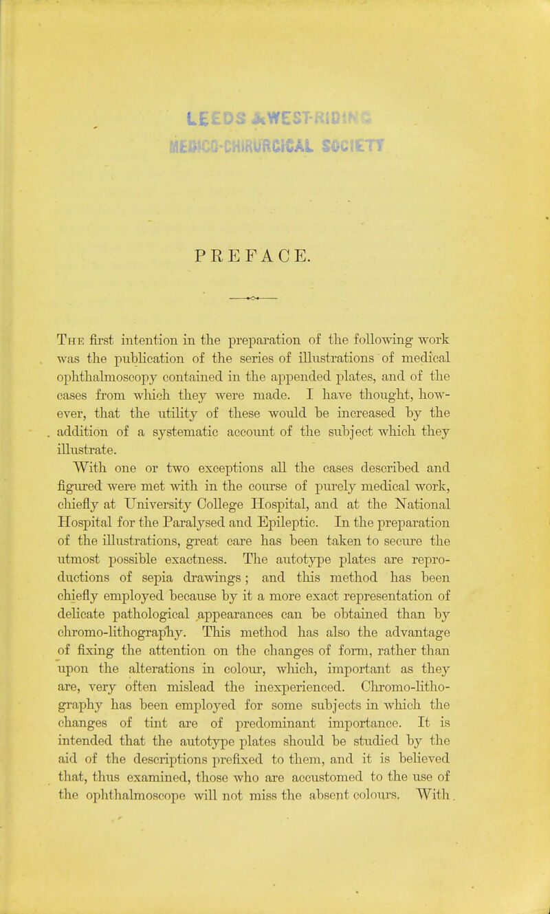 PREFACE. The first intention in the preparation of the following work was the publication of the series of illustrations of medical ophthahnoscopy contained in the appended plates, and of the cases from which they were made. I have thought, how- ever, that the utility of these would be increased by the addition of a systematic account of the subject which they illustrate. With one or two exceptions all the cases described and figured were met with in the course of pm'ely medical work, cliiefly at University College Plospital, and at the National Hospital for the Paralysed and Epileptic. In the preparation of the illustrations, great care has been taken to seciu'e the utmost possible exactness. The autotype plates are repro- ductions of sepia drawings; and this method has been chiefly employed because by it a more exact representation of delicate pathological appearances can be obtained than by chromo-Hthograpbiy. This method has also the advantage of fixing the attention on the changes of form, rather than upon the alterations in colom', which, important as they are, very often mislead the inexperienced. Chromo-litho- graphy has been employed for some subjects in which the changes of tint are of predominant importance. It is intended that the autotype plates should be studied by the aid of the descriptions prefixed to them, and it is believed that, thus examined, those who are accustomed to the use of the ophthalmoscope will not miss the absent coloui's. With.