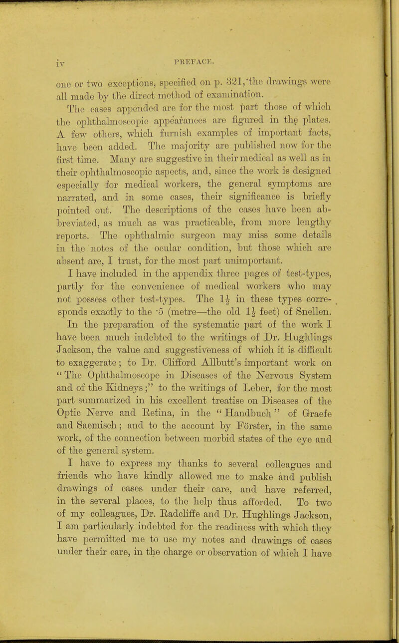 one or two exceptions, specified on p. -'321,'the draAvings were all made Toy tlie direct method of examination. The cases ap]:)ended are for the most part those of Avhich the ophthalmoscopic appearances are flgm-ed in the ^ilates. A few others, wliich furnish examples of impoi-tant facts, have been added. Tlie majority are published noAv for the first time. Many are suggestive in theii' medical as well as in their ophthalmoscopic aspects, and, since the work is designed especially for medical workers, the general symptoms are narrated, and in some cases, their significance is briefly pointed out. The descriptions of the eases have been ab- breviated, as much as was practicable, from more lengthy reports. The ophthalmic surgeon may miss some details in the notes of the ocul.ar condition, but tliose Avliich are absent are, I trust, for the most part unimportant. I have included in the appendix three pages of test-types, partly for the convenience of medical workers who may not possess other test-types. The 1| in these types corre- sponds exactly to the 5 (metre—the old 1^ feet) of Snellen. In the preparation of the systematic part of the work I have been much indebted to the writings of Dr. Hughlings Jackson, the value and suggestiveness of which it is difficult to exaggerate; to Dr. Clifford AUbutt's important work on  The Ophthalmoscope in Diseases of the Nervous System and of the Kidneys ; to the writings of Leber, for the most part summarized in his excellent treatise on Diseases of the Optic Nerve and Eetina, in the  Handbuch of Grraefe and Saemisch; and to the accoimt by Forster, in the same work, of the connection between morbid states of the eye and of the general system. I have to express my thanks to several colleagues and friends who have kindly allowed me to make and publish drawings of cases under their care, and have referred, in the several places, to the help thus afforded. To two of my colleagues. Dr. Eadcliffe and Dr. Hughlings Jackson, I am particularly indebted for the readiness vdth. which they have permitted me to use my notes and drawings of cases under their care, in the charge or observation of which I have