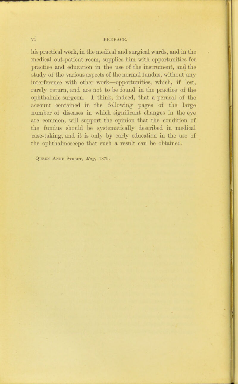 his practical work, in the medical and sui'gical wards, and in the medical out-patient room, supplies him with opportunities for practice and education ia the use of the instrument, and the study of the various aspects of the noi-mal fundus, without any interference with other work—opportunities, which, if lost, rarely return, and are not to be found in the practice of the ophthalmic sm'geon. I thinlc, indeed, that a penisal of the account contained in the following pages of the large numher of diseases in which significant changes in the eye are common, will support the opinion that the condition of the fundus should be systematically described in medical case-taking, and it is only by early education in the use of the ophthalmoscope that such a result can be obtained. Queen Anne Steeet, May, 1879.