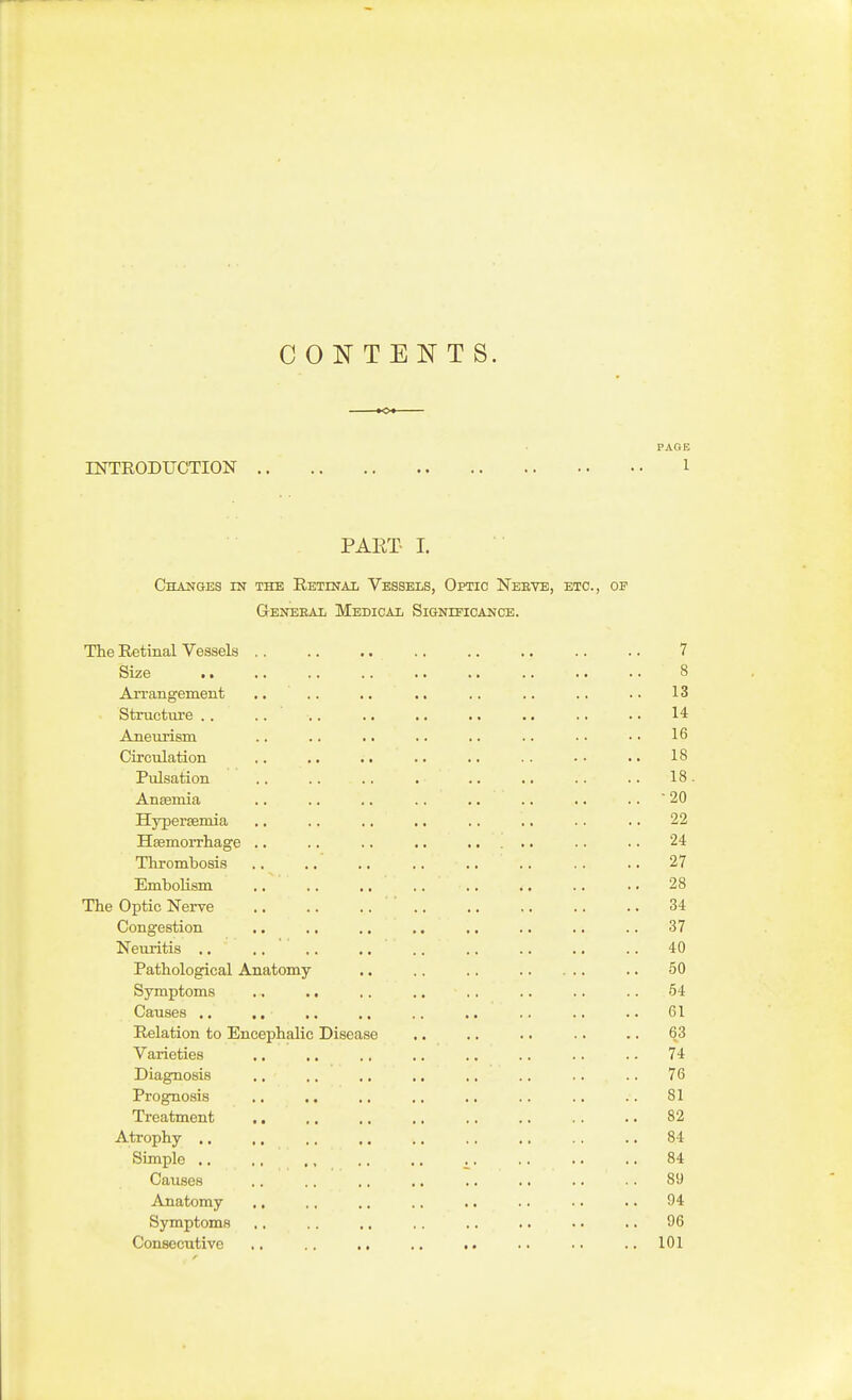 CONTENTS. PACE UTTRODUCTION 1 PART- I. Changes in the Retinal Vessels, Optic Neeve, etc., of Geneeal Medical Significance. The Retinal Vessels .. .. .. ., .. .. .. .. 7 Size .. .. .. .. .. .. .. .. .. 8 Arrangement .... .. .. .. .. .. .. 13 Structiu-e .. .. 14 Aneurism .. .. .. .. .. .. • • • • 16 Circulation ,. .. .. .. .. .. • • .. 18 Pulsation .. .. .. . .. .. .. .. 18. Anaemia .. .. .. ., ,. .. .. .. ' 20 Hypertemia .. .. .. ., .. .. .. .. 22 Hsemorrhage .. .. .. .. ..... .. .. 24 Thrombosis .. .. .. .. .. .. .. .. 27 Embolism .. .. .. .. .. .. .. .. 28 The Optic Nerve 34 Congestion .. .. .. .. .. .. .. .. 37 Neuritis .. .. .. ,. .. .. .. .. .. 40 Pathological Anatomy .. .. .. .. 50 Symptoms .. ., .. .. ., .. .. .. 54 Causes .. ,, .. ., .. ,. .. .. .. 61 Relation to Encephalic Disease .. .. .. .. .. 63 Varieties ,. .. .. .. .. .. .. .. 74 Diagnosis .. ., .. ., .. .. .. .. 76 Prognosis .. ,. .. .. .. . . .. .. 81 Treatment 82 Atrophy .. .. .. ., .. ., .. .. .. 84 Simple .. ., ., .. .. .. .. .. .. 84 Causes .. ., .. .. .. .. .. .. 89 Anatomy .. .. .. .. .. .. .. .. 94 Symptoms .. , . .. . . .. .. .. .. 96 Consecutive .. .. .. .. .. .. .. .. 101