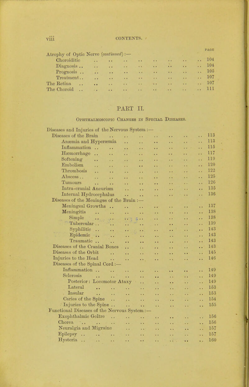 Atrophy of Optic Nerve {continued):— Choroiditic DiagTiosis ,. Prognosis .. Treatment.. Tlie Retina ., .. The Choroid 104 104 105 107 107 111 PAET IT. Ophthaimoscopio Chanobs in Special Diseases. Ditseases and Injm-ies of the Nervous System: — Diseases of the Brain .. .. .. .. .. .. ..113 Ancemia and Hyperffiniia .. .. .. .. .. ..113 Inflammation .. .. .. .. .. .. •• ..115 Hffimorrhage .. .. .. .. .. .. .. ..117 Softening 119 EmboUsm 120 Thrombosis 122 Abscess .. .. .. ., .. .. .. .. .. 125 Tumours .. 126 Intra-cranial Aneurism .. ,, .. .. . • • • 135 Internal Hydi'ocephalus .. .. .. .. -. .. 136 Diseases of the Meninges of the Brain :— Meningeal Growths .. .. .. .. .. .. .. 137 Meningitis .. .. .. .. ,. .. .. .. 138 Simple .. .. .. i.. .. .. .. ..138 Tubercular 139 Syphilitic ., .. .. .. .. .. .. .. 143 Epidemic ., .. .. ., .. .. .. .. 143 Traumatic .. .. .. .. .. .. .. .. 143 Diseases of the Cranial Bones ,. .. ,. .. .. .. 143 Diseases of the Orbit .. .. .. .. .. .. .. 145 Injuries to the Head .. .. .. .. .. .. .. 146 Diseases of the Spinal Cord:— Inflammation .. .. .. .. .. ,. .. .. 149 Sclerosis .. .. .. .. .. .. .. .. 149 Posterior: Locomotor Ataxy .. .. .. .. .. 149 Lateral ,. .. .. .. ., ., .. .. 153 . Insular ,. .. .. .. .. .. .. ,. 153 Caries of the Spine .. .. .. .. .. .. .. 154 Injuries to the Spine .. .. .. .. ., .. ., 165 Functional Diseases of the Nervous System:— Exophthalmic Goitre .. .. .. .. .. .. .. 156 Chorea 156 Ncixralgia and Migraine .. .. .. .. .. .. 157 Epilep.sy .. ..157 Hysteria .. .. .. .. .. ,. .. ,, 160