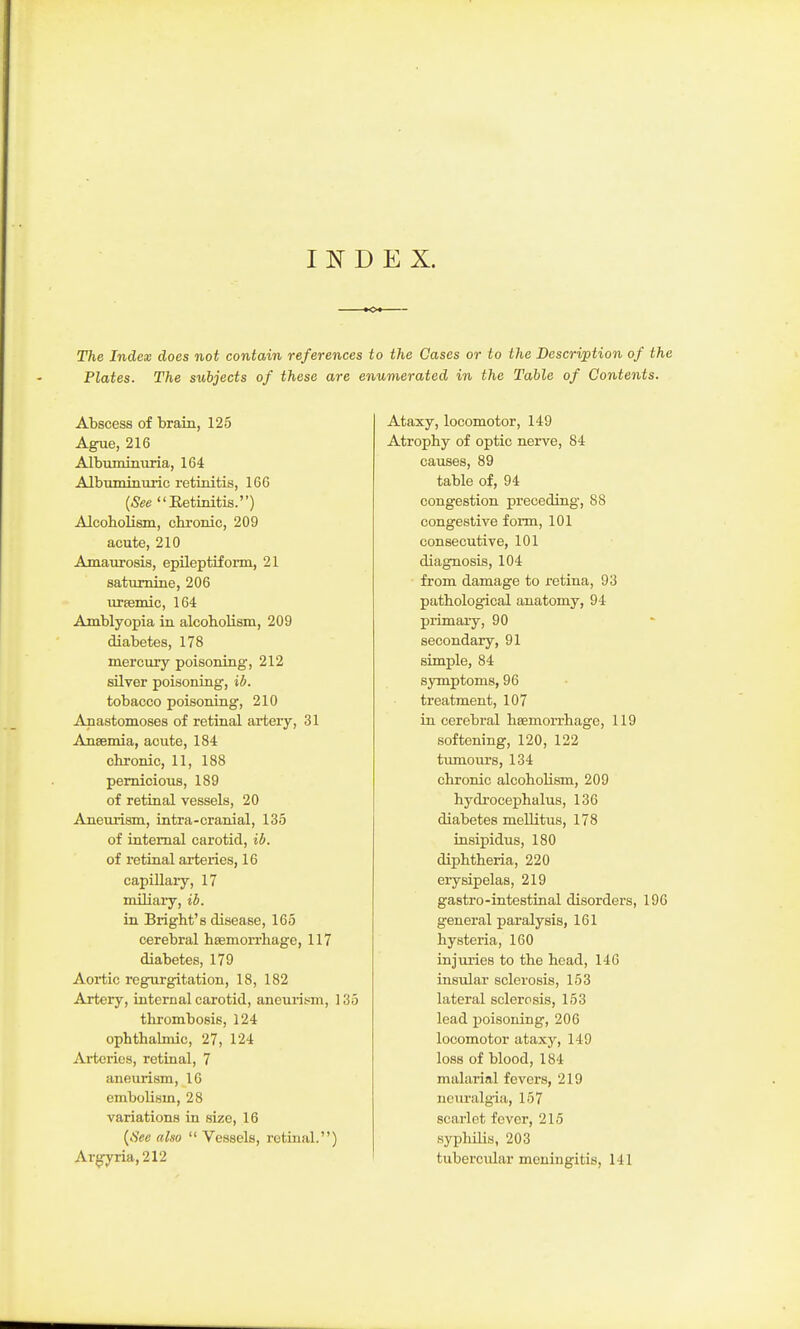 INDEX. The Index does not contain references to the Qases or to the Description of the Plates. The subjects of these are enumerated in the Table of Contents. Abscess of brain, 125 Ague, 216 Albuminuria, 164 Albuminuric retinitis, 166 [See Eetinitis.) Alcoholism, chi-onic, 209 acute, 210 Amaurosis, epileptiform, 21 saturnine, 206 UTEemic, 164 Amblyopia in alcobolism, 209 diabetes, 178 mercury poisoning, 212 silver poisoning, iJ. tobacco poisoning, 210 Anastomoses of retinal artery, 31 Ansemia, acute, 184 chronic, 11, 188 pernicious, 189 of retinal vessels, 20 Aneurism, intra-cranial, 135 of internal carotid, il/. of retinal arteiies, 16 capillary, 17 miliary, ib. in Bright's disease, 165 cerebral haemorrhage, 117 diabetes, 179 Aortic regurgitation, 18, 182 Artery, internal carotid, aneurism, 135 thrombosis, 124 ophthahnic, 27, 124 Arteries, retinal, 7 aneurism, 10 embolism, 28 variations in size, 16 {fiee also  Vessels, retinal.) Argyria,212 Ataxy, locomotor, 149 Atrophy of optic nerve, 84 causes, 89 table of, 94 congestion preceding, 88 congestive form, 101 consecutive, 101 diagnosis, 104 from damage to retina, 93 pathological anatomy, 94 primary, 90 secondary, 91 simple, 84 symptoms, 96 treatment, 107 in cerebral haemorrhage, 119 softening, 120, 122 tumours, 134 chronic alcoholism, 209 hydrocephalus, 136 diabetes mellitus, 178 insipidus, 180 diphtheria, 220 eiysipelas, 219 gastro-intestinal disorders, 196 general paralysis, 161 hysteria, 160 injuries to the head, 146 insular sclerosis, 153 lateral sclerosis, 153 lead poisoning, 206 locomotor ataxy, 149 loss of blood, 184 malarial fevers, 219 neuralgia, 157 scarlet fever, 215 syphilis, 203 tubercular meningitis, 141
