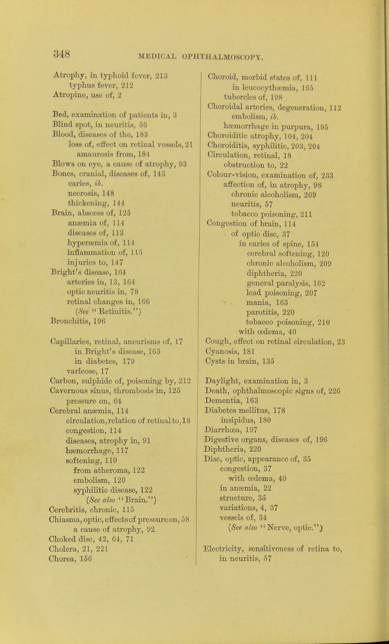 Atrophy, in typhoid fovcr, 213 typhus fovor, 212 Atropine, use of, 2 Bed, examination of patients in, 3 Blind spot, in nouintis, 56 Blood, diKeases of the, 183 loss of, offect on retinal vessels, 21 amaurosis from, 184 Blows on eye, a cause of atx'ophy, 93 Bones, cranial, diseases of, 143 cai-ies, ib. necrosis, 148 thickening, 144 Brain, abscess of, 125 ancemia of, 114 diseases of, 113 hj-peroBmiaof, III inflammation of, 11 o injuries to, 147 Bright's disease, 1G4 ai-tories in, 13, 1G4 optic neuritis in, 78 retinal changes in, IGG {See Retinitis.) Broncliitis, 196 Capillaries, retinal, aneurisms of, 17 in Bright's disease, 165 in diabetes, 179 varicose, 17 Cai'bon, sulphide of, poisoning by, 212 Cavernous sinus, thrombosis in, 125 pressure on, 64 Cerebral anaemia, 114 circulation, relation of retinal to, 18 congestion, 114 diseases, atrophy in, 91 hfemorrhage, 117 softening, 119 from atheroma, 122 embolism, 120 syphilitic disease, 122 {See also Brain.) Cerebritis, chronic, 115 Chiasma, optic, effects of pressure on, 58 a cause of atrophy, 92 Choked disc, 42, 64, 71 Cholera, 21, 221 Chorea, 166 Choroid, morbid states of, 111 in leucocythfemia, 195 tubercles of, 198 Choroidal arteries, degeneration, 112 embolism, ib. hremon-hage in puri^ui-a, 195 Ohoroitlitic atrojihy, 104, 204 Choroiditis, syiihiUtic, 203, 204 Circidation, retinal, 18 obstruction to, 22 Colour-vision, examination of, 233 affection of, in atrophy, 98 chronic alcoholism, 209 neuritis, 57 tobacco poisoning, 211 Congestion of brain, 114 of optic disc, 37 in caries of spine, 154 cei'ebral softening, 120 chronic alcoholism, 209 diphtheria, 220 general paralysis, 162 lead poisoning, 207 mania, 163 parotitis, 220 tobacco poisoning, 210 ■with oedema, 40 Cough, effect on retinal circulation, 23 Cyanosis, 181 Cysts in brain, 135 Daylight, examination in, 3 Death, ophthalmoscopic signs of, 226 Dementia, 163 Diabetes meUitus, 178 insipidus, 180 Diarrhoea, 197 Digestive organs, diseases of, 196 Diphtheria, 220 Disc, optic, appearance of, 35 congestion, 37 with oedema, 40 in ansemia, 22 structure, 35 variations, 4, 37 vessels of, 34 {See also Nerve, oj)tic.) Electricity, sensitiveness of retina to, in neui'itis, 57