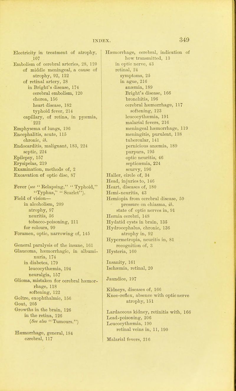 Electricity in treatment of atrophy, 107 Embolism of cerebral arteries, 28, 120 of middle meningeal, a cause of atrophy, 92, 122 of retinal artery, 28 in Bright's disease, 174 cerebral embolism, 120 chorea, 156 heart disease, 182 typhoid fever, 214 capillary, of retina, in pysemia, 222 Emphysema of lungs, 196 Encephalitis, acute, 115 chronic, ib. Endocarditis, malignant, 183, 224 septic, 224 Epilepsy, 157 Erysipelas, 219 Examination, methods of, 2 Excavation of optic disc, 87 Fever {see  Relapsing,  Typhoid, Typhus,  Scarlet). Field of vision— in alcohoHsm, 209 atrophy, 97 neuritis, 56 tobacco-poisoning, 211 for colours, 99 Foramen, optic, narrowing of, 145 General paralysis of the insane, 161 Grlaucoma, hEemorrhagic, ia albumi- nuria, 174 in diabetes, 179 leucocythsemia, 194 neuralgia, 157 Glioma, mistaken for cerebral hsemor- rhage, 118 softening, 122 Goitre, exophthalmic, 156 Gout, 205 Growths in the brain, 126 in the retina, 126 {See also Tumours.) Hsemorrhage, general, 184 cerebral, 117 Hemorrhage, cerebral, indication of how transmitted, 13 in optic nerve, 43 retinal, 24 symptoms, 25 in ague, 216 anffimia, 189 Bright's disease, 166 bronchitis, 196 cerebral hsemorrhage, 117 softening, 123 leucocyth03mia, 191 malarial fevers, 216 meningeal hfemorrhage, 119 meningitis, purulent, 138 tubercular, 141 pernicious anoemia, 189 purpura, 195 optic neuritis, 46 septicsemia, 224 scurvy, 196 Haller, circle of, 34 Head, injuries to, 146 Heart, diseases of, 180 Hemi-neuritis, 43 Hemiopia from cerebral disease, 59 pressure on chiasma, ib. state of optic nerves in, 91 Hernia cerebri, 148 Hydatid cysts in brain, 135 Hydrocephalus, chronic, 136 atrophy in, 92 Hypei-metropia, neuritis in, 81 recognition of, 3 Hysteria, 160 Insanity, 161 Ischfemia, retinal, 20 Jaundice, 197 Kidneys, diseases of, 166 Ejiee-reflex, absence with optic nerve atrophy, 151 Lardaceous kidney, retinitis with, 166 Lead-poisoning, 206 Leucocythsemia, 190 retinal veins in, 11, 190 Malarial fevers, 216