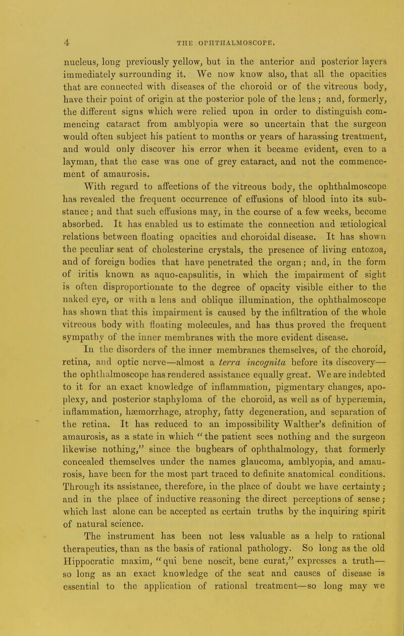 nucleus, long previously yellow, but in the anterior and posterior layers immediately surrounding it. We now know also, that all the opacities that are connected with diseases of the choroid or of the vitreous body, have their point of origin at the posterior pole of the lens; and, formerly, the different signs which were relied upon in order to distinguish com- mencing cataract from amblyopia were so uncertain that the surgeon would often subject his patient to months or years of harassing treatment, and would only discover his error when it became evident, even to a layman, that the case was one of grey cataract, and not the commence- ment of amaurosis. With regard to affections of the vitreous body, the ophthalmoscope has revealed the frequent occurrence of effusions of blood into its sub- stance ; and that such effusions may, in the course of a few weeks, become absorbed. It has enabled us to estimate the connection and setiological relations between floating opacities and choroidal disease. It has shown the peculiar seat of cholesterine crystals, the presence of living entozoa, and of foreign bodies that have penetrated the organ; and, in the form of iritis known as aquo-capsulitis, in which the impairment of sight is often disproportionate to the degree of opacity visible either to the naked eye, or with a lens and oblique illumination, the ophthalmoscope has shown that this impairment is caused by the infilti*ation of the whole vitreous body with floating molecules, and has thus proved the frequent sympathy of the inner membranes with the more evident disease. In the disorders of the inner membranes themselves, of the choroid, retina, and optic nerve—almost a teri'a incognita before its discovery— the ophlludmoscope has rendered assistance equally great. We are indebted to it for an exact knowledge of inflammation, pigmentary changes, apo- plexy, and posterior staphyloma of the choroid, as well as of hypertemia, inflammation, haemorrhage, atrophy, fatty degeneration, and separation of the retina. It has reduced to an impossibiHty Walther's definition of amaurosis, as a state in which  the patient sees nothing and the surgeon likewise nothing, since the bugbears of ophthalmology, that formerly concealed themselves under the names glaucoma, amblyopia, and amau- rosis, have been for the most part traced to definite anatomical conditions. Through its assistance, therefore, in the place of doubt we have certainty; and in the place of inductive reasoning the direct perceptions of sense; which last alone can be accepted as certain truths by the inquiring spirit of natural science. The instrument has been not less valuable as a help to rational therapeutics, than as the basis of rational pathology. So long as the old Hippocratic maxim, qui bene noscit, bene curat, expresses a truth— so long as an exact knowledge of the seat and causes of disease is essential to the application of rational treatment—so long may we