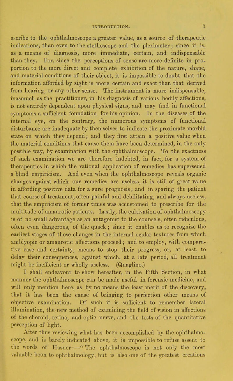 a'^cribe to the ophthalmoscope a greater value, as a source of therapeutic indications, than even to the stethoscope and the pleximeter; since it is, as a means of diagnosis, more immediate, certain, and indispensable than they. For, since the perceptions of sense are more definite in pro- portion to the more direct and complete exhibition of the nature, shape, and material conditions of their object, it is impossible to doubt that the information afforded by sight is more certain and exact than that derived from hearing, or any other sense. The instrument is more indispensable, inasmuch as the practitioner, in his diagnosis of various bodily affections, is not entirely dependent upon physical signs, and may find in functional symptoms a sufficient foundation for his opinion. In the diseases of the internal eye, on the contrary, the numerous symptoms of functional disturbance are inadequate by themselves to indicate the proximate morbid state on which they depend; and they first attain a positive value when the material conditions that cause them have been determined, in the only possible way, by examination with the ophthalmoscope. To the exactness of such examination we are therefore indebted, in fact, for a system of therapeutics in which the rational application of remedies has superseded a blind empiricism. And even when the ophthalmoscope reveals organic changes against which our remedies are useless, it is still of great value in affording positive data for a sure prognosis; and in sparing the patient that course of treatment, often painful and debilitating, and always useless, that the empiricism of former times was accustomed to prescribe for the multitude of amaurotic patients. Lastly, the cultivation of ophthalmoscopy is of no small advantage as an antagonist to the counsels, often ridiculous, often even dangerous, of the quack; since it enables us to recognize the earliest stages of those changes in the internal ocular textures from which amblyopic or amaurotic affections proceed; and to employ, with compara- tive ease and certainty, means to stop their progress, or, at least, to delay their consequences, against which, at a late period, all treatment might be inefficient or wholly useless. (Quaglino.) I shall endeavour to show hereafter, in the Fifth Section, in what manner the ophthalmoscope can be made useful in forensic medicine, and will only mention here, as by no means the least merit of the discovery, that it has been the cause of bringing to perfection other means of objective examination. Of such it is sufficient to remember lateral illumination, the new method of examining the field of vision in affections of the choroid, retina, and optic nerve, and the tests of the quantitative perception of light. After thus reviewing what has been accomplished by the ophthalmo- scope, and is barely indicated above, it is impossible to refuse asseiit to the words of Hasner:— The ophthalmoscope is not only the most valuable boon to ophthalmology, but is also one of the greatest creations