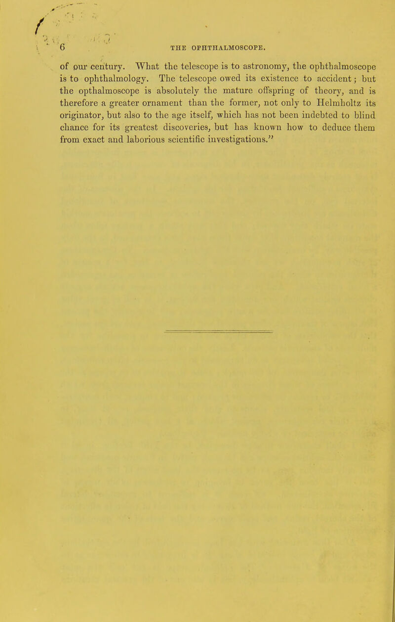 of Dur century. What the telescope is to astronomy, the ophthalmoscope is to ophthalmology. The telescope owed its existence to accident; but the opthalmoscope is absolutely the mature offspring of theory, and is therefore a greater ornament than the former, not only to Helmholtz its originator, but also to the age itself, which has not been indebted to blind chance for its greatest discoveries, but has known how to deduce them from exact and laborious scientific investigations.