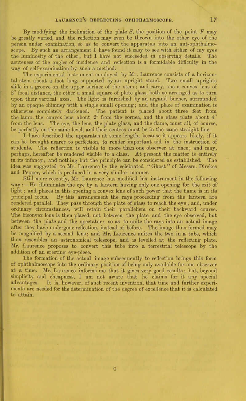 By modifying tlie inclination of the plate 8, the position of the point F may be greatly varied, and the reflection may even be thrown into the other eye of the person under examination, so as to convert the apparatus into an aut-ophthalmo- scope. By such an arrangement I have found it easy to see with either of my eyes the luminosity of the other; but I have not succeeded in observing details. The acuteness of the angles of incidence and reflection is a formidable difficulty in the way of self-examination by such a method. The experimental instrument employed by Mr. Laurence consists of a horizon- tal stem about a foot long, supported by an upright stand. Two small uprights slide in a groove on the upper surface of the stem; and carry, one a convex lens of 2 focal distance, the other a small square of plate glass, both so an-anged as to turn upon their vertical axes. The light is furnished by an argand burner, surrounded by an opaque chimney with a single small opening; and the place of examination is otherwise completely darkened. The patient is placed about three feet from the lamp, the convex lens about 2 from the cornea, and the glass plate about 4 from the lens. The eye, the lens, the plate glass, and the flame, must all, of course, be perfectly on the same level, and their centres must be in the same straight line. I have described the apparatus at some length, because it appears likely, if it can be brought nearer to perfection, to render important aid in the instruction of students. The reflection is visible to more than one observer at once; and may, perhaps, hereafter be rendered visible to a class. At present the matter is entirely in its infancy; and nothing but the principle can be considered as established. The idea was suggested to Mr. Laurence by the celebrated  Ghost  of Messrs. Dirckes and Pepper, which is produced in a very similar manner. Still more recently, Mr. Laurence has modified his instrument in the following way:—He illuminates the eye by a lantern having only one opening for the exit of light; and places in this opening a convex lens of such power that the flame is in its principal focus. By this arrangement the rays proceeding from the lantern are rendered parallel. They pass through the plate of glass to reach the eye ; and, under ordinary circumstances, will retain their parallelism on their backward course. The biconvex lens is then placed, not between the plate and the eye observed, but between the plate and the spectator; so as to unite the rays into an actual image after they have undergone reflection, instead of before. The image thus formed may be magnified by a second lens; and Mr. Laurence unites the two in a tube, which thus resembles an astronomical telescope, and is levelled at the reflecting plate. Mr. Laurence proposes to convert this tube into a terrestrial telescope by the addition of an erecting eye-piece. The formation of the actual image subsequently to reflection brings this form of ophthalmoscope into the ordinary position of being only available for one observer at a time. Mr. Laurence informs me that it gives very good results ; but, beyond simplicity and cheapness, I am not aware that he claims for it any special advantages. It is, however, of such recent invention, that time and further experi- ments are needed for the determination of the degree of excellence that it is calculated to attain. C