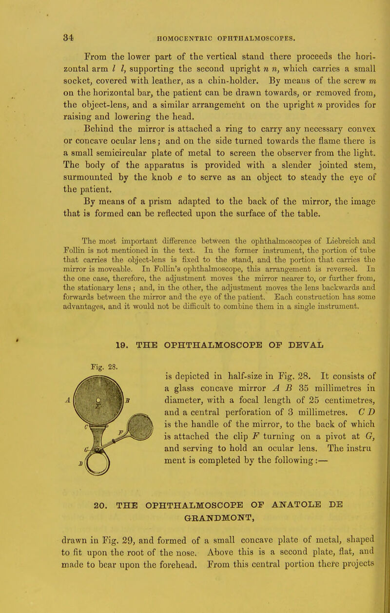 From the lower part of the vertical stand there proceeds the hori- zontal arm I I, supporting the second upright n n, which carries a small socket, covered with leather, as a chin-holder. By means of the screw m on the horizontal bar, the patient can be drawn towards, or removed from, the object-lens, and a similar arrangement on the upright n provides for raising and lowering the head. Behind the mirror is attached a ring to carry any necessary convex or concave ocular lens; and on the side turned towards the flame there is a small semicircular plate of metal to screen the observer from the light. The body of the apparatus is provided with a slender jointed stem, surmounted by the knob e to serve as an object to steady the eye of the patient. By means of a prism adapted to the back of the mirror, the image that is formed can be reflected upon the surface of the table. The most important difference between the ophthalmoscopes of Liebreich and Follin is not mentioned in the text. In the former instnimcnt, the portion of tube that carries the object-lens is fixed to the stand, and the portion that carries the mirror is moveable. In FoUin's ophthalmoscope, this arrangement is reversed. In the one case, therefore, the adjustment moves the mirror nearer to, or further from, the stationary lens; and, in the other, the adjustment moves the lens backwards and forwards between the mirror and the eye of the patient. Each constnictiou has some advantages, and it would not be difficult to combine them in a single instrument. 20. THE OPHTHALMOSCOPE OP ANATOLE DE GRANDMONT, drawn in Fig. 29, and formed of a small concave plate of metal, shaped to fit upon the root of the nose. Above this is a second plate, flat, and made to bear upon the forehead. From this central portion there projects 19. THE OPHTHALMOSCOPE OF DEVAL Fig. 28. is depicted in half-size in Fig. 28. It consists of a glass concave mirror A B millimetres in diameter, with a focal length of 25 centimetres, and a central perforation of 3 millimetres. C D is the handle of the mirror, to the back of which is attached the clip F turning on a pivot at G, and serving to hold an ocular lens. The instru ment is completed by the following:—