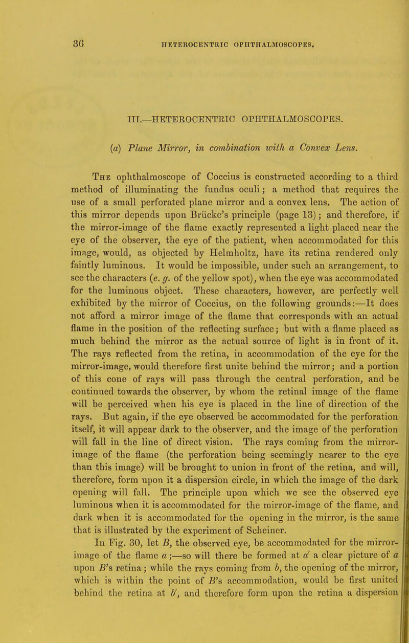 nr.—HETEROCENTRIC OPHTHALMOSCOPES. (a) Plane Mirror, in combination with a Convex Lens. The ophthalmoscope of Coccius is constructed according to a third method of illuminating the fundus oculi; a method that requires the tise of a small perforated plane mirror and a convex lens. The action of this mirror depends upon Briicke's principle (page 13); and therefore, if the mirror-image of the flame exactly represented a light placed near the eye of the observer, the eye of the patient, when accommodated for this image, would, as objected by Helmholtz, have its retina rendered only faintly luminous. It would be impossible, under such an arrangement, to see the characters (e. (/. of the yellow spot), when the eye was accommodated for the luminous object. These characters, however, are perfectly well exhibited by the mirror of Coccius, on tlie following grounds:—It does not afi'ord a mirror image of the flame that corresponds with an actual flame in the position of the reflecting surface; but with a flame placed as much behind the mirror as the actual source of light is in front of it. The rays reflected from the retina, in accommodation of the eye for the mirror-image, would therefore first unite behind the mirror; and a portion of this cone of rays will pass through the central perforation, and be coutinued towards the observer, by whom the retinal image of the flame will be perceived when his eye is placed in the line of direction of the rays. But again, if the eye observed be accommodated for the perforation itself, it will appear dark to the observer, and the image of the perforation will fall in the line of direct vision. The rays coming from the mirror- image of the flame (the perforation being seemingly nearer to the eye than this image) will be brought to union in front of the retina, and will, therefore, form upon it a dispersion circle, in which the image of the dark opening will fall. The principle upon which we see the observed eye luminous when it is accommodated for the mirror-image of the flame, and dark when it is accommodated for the opening in the mirror, is the same that is illustrated by the experiment of Scheiner. In Fig, 30, let B, the observed eye, be accommodated for the mirror- image of the flame a;—so will there be formed at a' a clear picture of a upon B's retina; while the rays coming from b, the opening of the mirror, which is within the point of B's accommodation, would be first united behind the retina at b', and therefore form upon the retina a dispersion