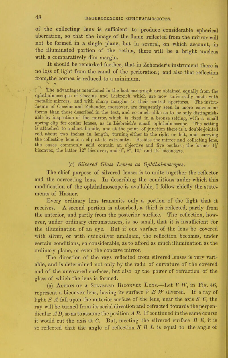 of the collecting lens is sufficient to produce considerable spherical aberration, so that the image of the flame reflected from the mirror will not be formed in a single plane, but in several, on which account, in the illuminated portion of the retina, there will be a bright nucleus with a comparatively dim margin. It should be remarked further, that in Zehender's instrument there is no loss of light from the canal of the perforation; and also that reflection from,the cornea is reduced to a minimum. The advantages mentioned in the last paragraph are obtained equally from the ophthalmoscopes of Coccius and Liebreich, which are now universally made with metallic mirrors, and with sharp margins to their central apertures. The instru- ments of Coccius and Zehender, moreover, are frequently seen in more convenient forms than those described in the text, and so much alike as to be only distinguish- able by inspection of the mirror, which is fixed in a bronze setting, with a small spring clip for ocular lenses, as in Liebreich's small ophthalmoscope. The setting is attached to a short handle, and at the point of junction there is a double-jointed rod, about two inches in length, turning either to the right or left, and carrying the collecting lens in a clip at its extremity. Besides the mirror and collecting lens, the cases commonly eold contain an objective and five oculars; the former 1|' biconvex, the latter 12 biconvex, and 6, 8, 10, and 12 biconcave. (c) Silvered Glass Lenses as Ophthalmoscopes. The chief purpose of silvered lenses is to unite together the reflector and the correcting lens. In describing the conditions under which this modification of the ophthalmoscope is available, I follow chiefly the state- ments of Hasner. Every ordinary lens transmits only a portion of the light that it receives. A second portion is absorbed, a third is reflected, partly from the anterior, and partly from the posterior surface. The reflection, how- ever, under ordinary circumstances, is so small, that it is insufficient for the illumination of an eye. But if one surface of the lens be covered with silver, or with quicksilver amalgam, the reflection becomes, under certain conditions, so considerable, as to afl'ord as much illumination as the ordinary plane, or even the concave mirror. The direction of the rays reflected from silvered lenses is very vari- able, and is determined not only by the radii of curvature of the covered and of the uncovered surfaces, but also by the power of refraction of the glass of which the lens is formed^ (a) Action op a Silvered Biconvex Lens.—Let V W, in Fig. 46, represent a biconvex lens, having its surface V E ?F silvered. If a ray of light S A fall upon the anterior surface of the lens, near the axis S C, the ray will be turned from its aerial direction and refracted towards the perpen- dicular A D, so as to assume the position A B. If continued in the same course it would cut the axis at C. But, meeting the silvered surface B E, it is so reflected that the angle of reflection K B L \% equal to the angle of