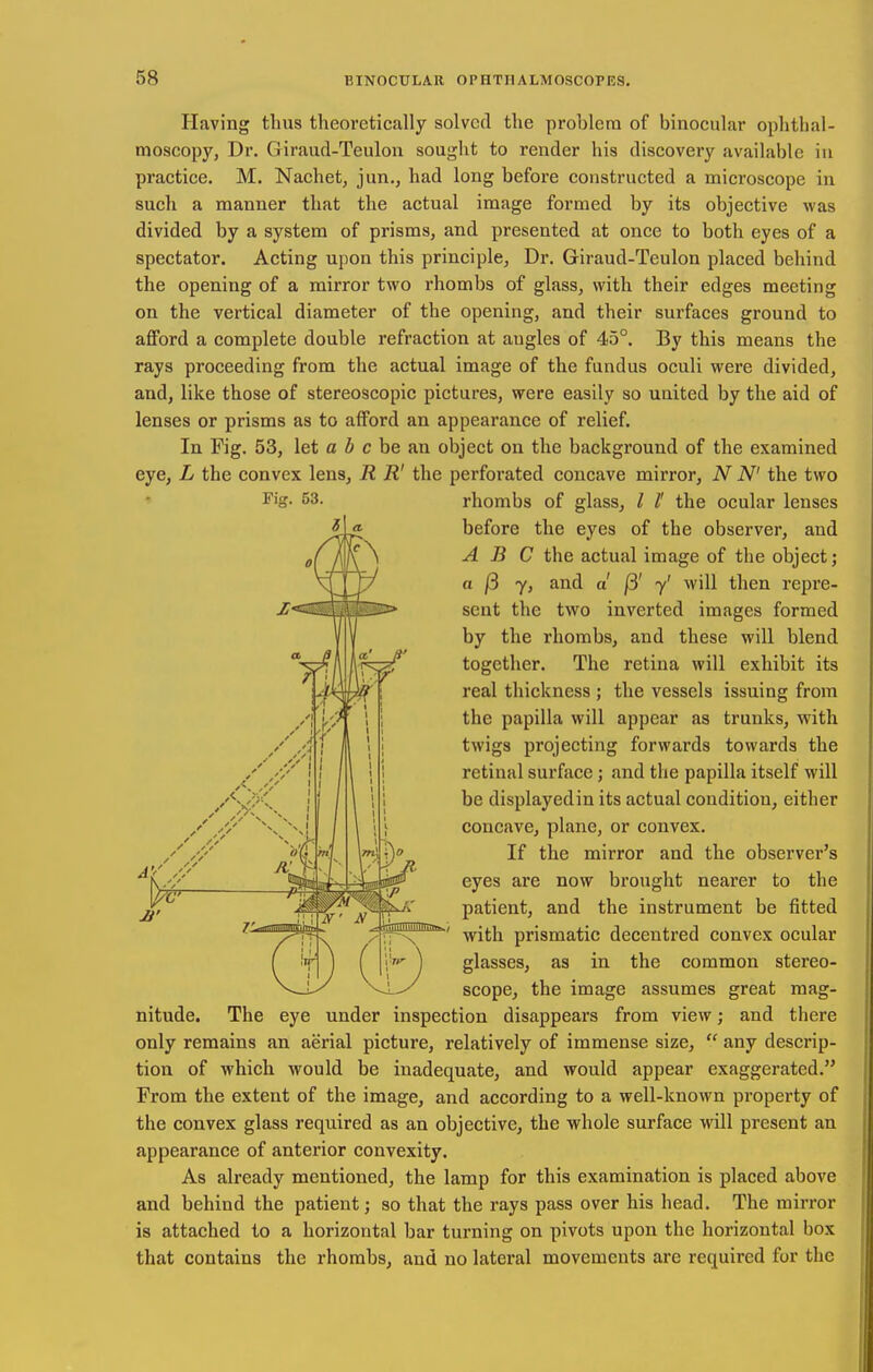 Having thus theoretically solved the prohlera of binocular ophthal- moscopy, Dr. Giraud-Teulon sought to render his discovery available in practice. M. Nachet, jun., had long before constructed a microscope in such a manner that the actual image formed by its objective was divided by a system of prisms, and presented at once to both eyes of a spectator. Acting upon this principle, Dr. Giraud-Teulon placed behind the opening of a mirror two rhombs of glass, with their edges meeting on the vertical diameter of the opening, and their surfaces ground to aflford a complete double refraction at angles of 45°. By this means the rays proceeding from the actual image of the fundus oculi were divided, and, like those of stereoscopic pictures, were easily so united by the aid of lenses or prisms as to afford an appearance of relief. In Fig. 53, let a b c be an object on the background of the examined eye, L the convex lens, R R' the perforated concave mirror, N N' the two Fig. 53. rhombs of glass, / /' the ocular lenses before the eyes of the observer, and ABC the actual image of the object; a j3 7, and a /3' y' will then repre- sent the two inverted images formed by the rhombs, and these will blend together. The retina will exhibit its real thickness ; the vessels issuing from the papilla will appear as trunks, with twigs projecting forwards towards the retinal surface; and the papilla itself will be displayedin its actual condition, either concave, plane, or convex. If the mirror and the observer's eyes are now brought nearer to the patient, and the instrument be fitted with prismatic decentred convex ocular glasses, as in the common stereo- scope, the image assumes great mag- nitude. The eye under inspection disappears from view; and there only remains an aerial picture, relatively of immense size,  any descrip- tion of which would be inadequate, and would appear exaggerated. From the extent of the image, and according to a well-known property of the convex glass required as an objective, the whole surface will present an appearance of anterior convexity. As already mentioned, the lamp for this examination is placed above and behind the patient; so that the rays pass over his head. The mirror is attached to a horizontal bar turning on pivots upon the horizontal box that contains the rhombs, and no lateral movements are required for the