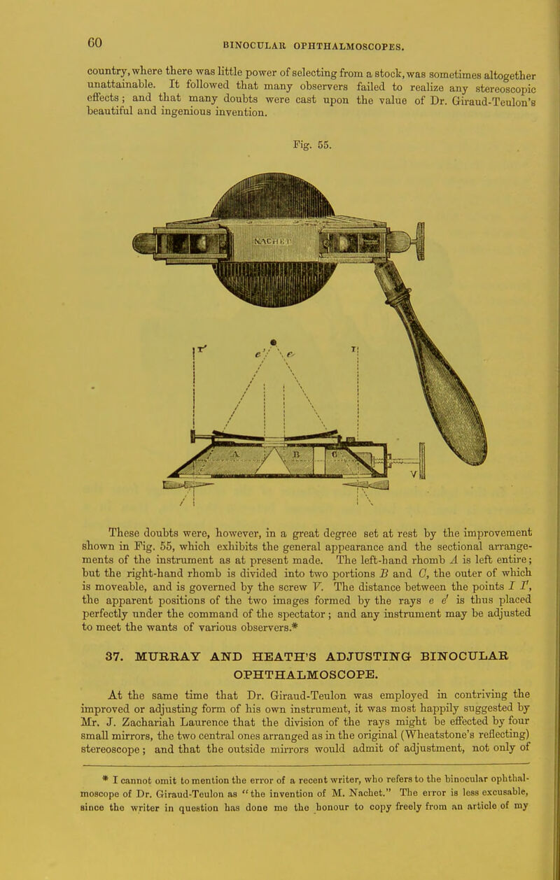 country, where there was little power of selecting from a stock, was sometimes altogethe unattainable. It followed that many observers failed to realize any stereoscopic effects; and that many doubts were cast upon the value of Dr. Giraud-Teulon'i beautiful and ingenious invention. Fig. 55. These doubts were, however, in a great degree set at rest by the improvement shown in Fig. 55, which exliibits the general appearance and the sectional an-ange- ments of the instrument as at present made. The left-hand rhomb A is left entire; but the right-hand rhomb is divided into two portions B and C, the outer of which is moveable, and is governed by the screw V. The distance between the points I I, the apparent positions of the two images formed by the rays e e' is thus placed perfectly under the command of the spectator ; and any instrument may be adjusted to meet the wants of various observers.* 37. MURRAY AND HEATH'S ADJUSTING BINOCULAR OPHTHALMOSCOPE. At the same time that Dr. Giraud-Teulon was employed in contriving the improved or adjusting form of his own instrument, it was most happily suggested by Mr. J. Zachariah Laurence that the division of the rays might be effected by four small mirrors, the two central ones arranged as in the original (Wheatstone's reflecting) stereoscope ; and that the outside mirrors would admit of adjustment, not only of * I cannot omit to mention the error of a recent writer, who refers to the binocular ophthal- moscope of Dr. Giraud-Teulon as the invention of M. Nachet. The error is less excusable, since the writer in question has done me the honour to copy freely from an article of my