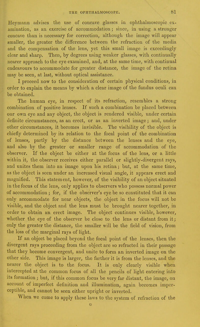 Heymann advises the use of concave glasses ia ophtbalmoscopic ex- aminatioiij as an exercise of accommodation; since^ in using a stronger concave than is necessary for correction, although tlie image will appear smaller, the greater the difference between the refraction of the media and the compensation of the lens, yet this small image is exceedingly clear and sharp. Then, by degrees using weaker glasses, with continually nearer approach to the eye examined, and, at the same time, with continual endeavours to accommodate for greater distance, the image of the retina may be seen, at last, without optical assistance. I proceed now to the consideration of certain physical conditions, in order to explain the means by which a clear image of the fundus oculi can be obtained. The human eye, in respect of its refraction, resembles a strong combination of positive lenses. If such a combination be placed between our own eye and any object, the object is rendered visible, under certain definite circumstances, as an erect, or as an inverted image; and, under other cu'cumstances, it becomes invisible. The visibility of the object is chiefly determined by its relation to the focal point of the combination of lenses, partly by the distance between the lenses and the eye, and also by the greater or smaller range of accommodation of the observer. If the object be either at the focus of the lens, or a little within it, the observer receives either parallel or slightly-divergent rays, and unites them into an image upon his retina; but, at the same time, as the object is seen under an increased visual angle, it appears erect and magnified. This statement, however, of the visibility of an object situated in the focus of the lens, only applies to observers who possess normal power of accommodation ; for, if the observer's eye be so constituted that it can only accommodate for near objects, the object in the focus will not be visible, and the object and the lens must be brought nearer together, in order to obtain an erect image. The object continues visible, however, Avhether the eye of the observer be close to the lens or distant from it; only the greater the distance, the smaller will be the field of vision, from the loss of the marginal rays of light. If an object be placed beyond the focal point of the lenses, then the divergent rays proceeding from the object are so refracted in their passage that they become convergent, and unite to form an inverted image on the other side. This image is larger, the farther it is from the lenses, and the nearer the object is to the focus. It is only clearly visible when intercepted at the common focus of all the pencils of light entering into its formation ; but, if this common focus be very far distant, the image, on account of imperfect definition and illumination, again becomes imper- ceptible, and cannot be seen either upright or inverted. When we come to apply these laws to the system of refraction of the G