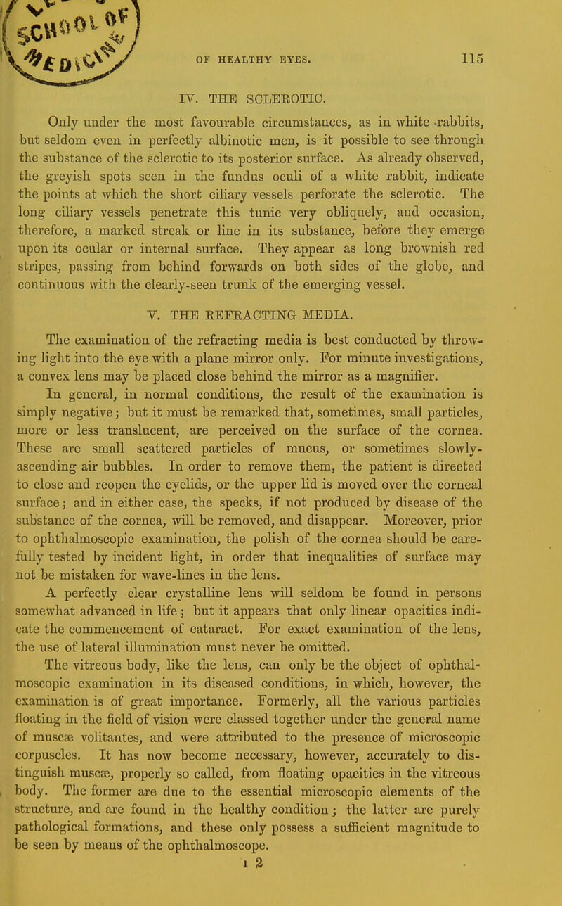 IV. THE SOLBEOTIC. Only under the most favourable circumstances, as in white -rabbits, but seldom even in perfectly albinotic men, is it possible to see through the substance of the sclerotic to its posterior surface. As already observed, the greyish spots seen in the fundus oculi of a white rabbit, indicate the points at which the short ciliary vessels perforate the sclerotic. The long ciliary vessels penetrate this tunic very obliquely, and occasion, therefore, a marked streak or line in its substance, before they emerge upon its ocular or internal surface. They appear as long brownish red stripes, passing from behind forwards on both sides of the globe, and continuous with the clearly-seen trunk of the emerging vessel. Y. THE EEFRACTING MEDIA. The examination of the refracting media is best conducted by throw- ing light into the eye with a plane mirror only. For minute investigations, a convex lens may be placed close behind the mirror as a magnifier. In general, in normal conditions, the result of the examination is simply negative; but it must be remarked that, sometimes, small particles, more or less translucent, are perceived on the surface of the cornea. These are small scattered particles of mucus, or sometimes slowly- ascending air bubbles. In order to remove them, the patient is directed to close and reopen the eyelids, or the upper lid is moved over the corneal surface; and in either case, the specks, if not produced by disease of the substance of the cornea, will be removed, and disappear. Moreover, prior to ophthalmoscopic examination, the polish of the cornea should be care- fully tested by incident light, in order that inequalities of surface may not be mistaken for wave-lines in the lens. A perfectly clear crystalline lens will seldom be found in persons somewhat advanced in life; but it appears that only linear opacities indi- cate the commencement of cataract. For exact examination of the lens, the use of lateral illumination must never be omitted. The vitreous body, hke the lens, can only be the object of ophthal- moscopic examination in its diseased conditions, in which, however, the examination is of great importance. Formerly, all the various particles floating in the field of vision were classed together under the general name of muscai volitantes, and were attributed to the presence of microscopic corpuscles. It has now become necessary, however, accurately to dis- tinguish muscje, properly so called, from floating opacities in the vitreous , body. The former are due to the essential microscopic elements of the structure, and are found in the healthy condition; the latter are purely pathological formations, and these only possess a sufiicient magnitude to be seen by means of the ophthalmoscope. 1 2