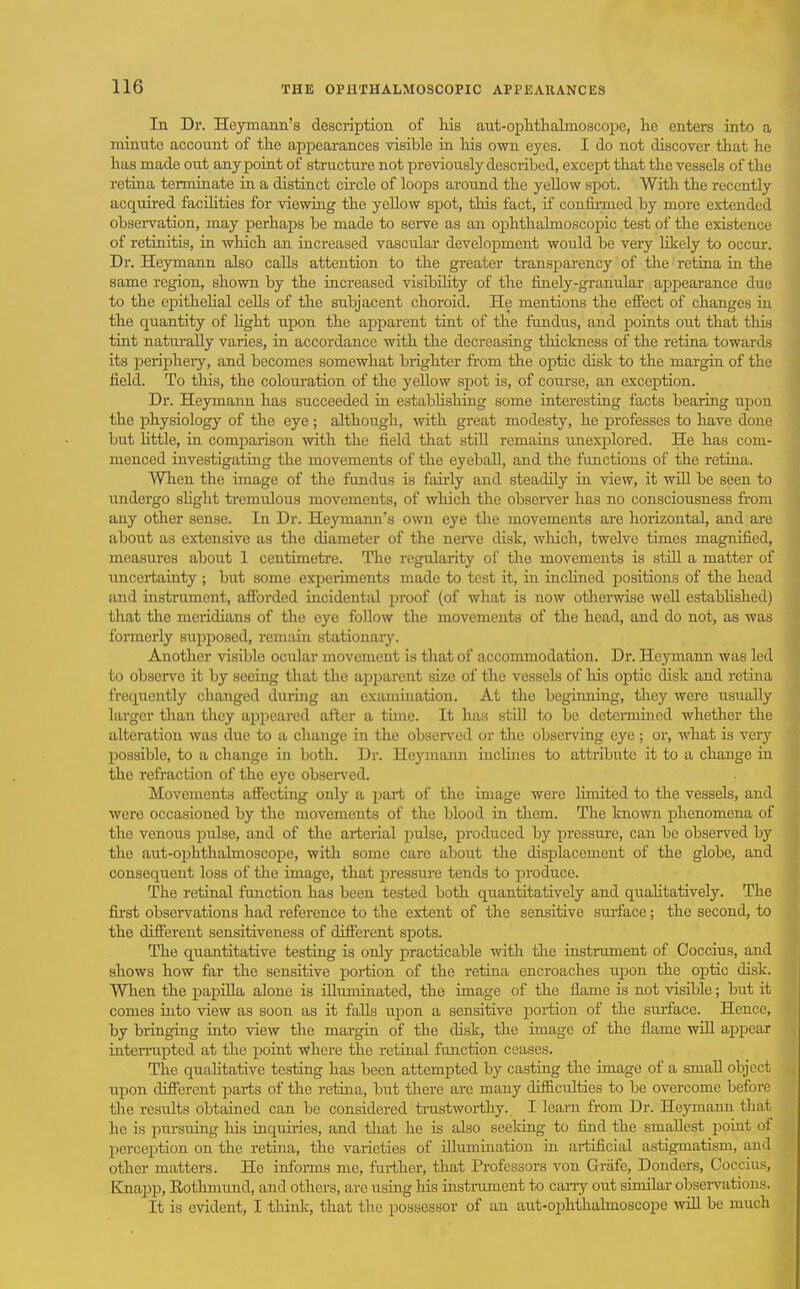 In Dr. Heymann's description of his aut-opMhalmoscope, he enters into a minute account of the appearances visible in liis own eyes. I do not discover that he has made out any point of structui-e not previously described, except that the vessels of the retina teiminate in a distinct cu-cle of loops around the yellow spot. With the recently acquired faciHties for viewing the yellow spot, this fact, if confirmed by more extended observation, may perhaps be made to serve as an ojohthalmoscopic test of the existence of retinitis, in which an increased vascular development would be veiy hkely to occur. Dr. Heymann also calls attention to the gi-eater ti-ansparency of the retina in the same region, shown by the increased visibihty of the finely-granular ai^pearance due to the epithehal cells of the subjacent choroid. He mentions the efiect of changes in the quantity of hght upon the apparent tint of the fundus, and points out that this tint naturally varies, in accordance with the decreasing thickness of the retina towards its perijjheiy, and becomes somewhat brighter fi-om the optic disk to the margin of the field. To tliis, the coloui*ation of the yellow spot is, of course, an excciDtion. Dr. Heymaim has succeeded in estabUshing some interesting facts bearing upon the physiology of the eye ; although, with great modesty, he professes to have done but little, in comparison ^vith the field that stiU remains imexplored. He has com- menced investigating the movements of the eyeball, and the functions of the retina. When the image of the fundus is fairly and steadily in view, it will be seen to undergo shght tremidous movements, of which the observer has no consciousness from any other sense. In Dr. Heymami's own eye the movements are horizontal, and are about as extensive as the diameter of the neive disk, which, twelve times magnified, measures about 1 centimetre. The regularity of the movements is stiU a matter of uncei-tainty ; but some exiDci-iments made to test it, in inchned positions of the head and instrument, aflbrded incidental proof (of what is now otherwise well estabhshed) that the meridians of the eye follow the movements of the head, and do not, as was formerly supposed, remain stationary. Another visible ocular movement is that of accommodation. Dr. Heymann was led to observe it by seeing that the apparent size of the vessels of his optic disk and retina frequently changed during an examination. At the beginning, they were usually larger than they appeared after a time. It has still to be detcmiined whether the alteration was due to a change in the observed or the obseiving eye; or, what is very possible, to a change in both. Dr. Hcymium inchnes to attribute it to a change in the refraction of the eye observed. Movements affecting only a part of the image were Hmited to the vessels, and were occasioned by the movements of the blood in them. The known phenomena of the venous pulse, and of the arterial 2:)ulse, produced by pressure, can be observed by the aut-ophthalmoscope, with some care about the displacement of the globe, and consequent loss of the image, that pressure tends to produce. The retinal fimction has been tested both quantitatively and quaUtatively. The first observations had reference to the extent of the sensitive sui-face; the second, to the different sensitiveness of different spots. The quantitative testing is only practicable with the instniment of Coccius, and shows how far the sensitive poi-tion of the retina encroaches upon the optic disk. When the papilla alone is illuminated, the image of the flame is not visible; but it comes into view as soon as it falls upon a sensitive poi-tion of the surface. Hence, by bringing into view the margin of the disk, the image of the flame wiU aj^pcar inteiTupted at the point where the retinal function ceases. The quahtative testing has been attempted by casting the image of a small object upon different parts of the retina, but there are many difficulties to be overcome before the results obtained can be considered tnistwoi-thy. I learn from Dr. Heymann that he is pursuing liis inquiries, and that he is also seeldng to find the smallest poiat of perception on the retina, the varieties of illimiination in aiiificial astigmatism, and other matters. He informs me, fui-ther, that Professors von Grafc, Donders, Coccius, Knapp, Eothmund, and others, are using his instnmient to caiTy out similar obsei-vations. It is evident, I tliink, that the possessor of an aut-ophthalmoscope vrill be much