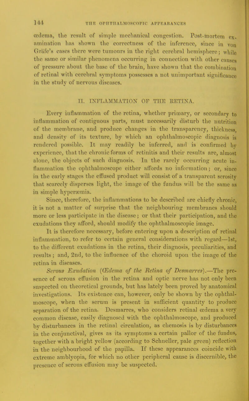 Ml TUK oniTiiAi.Moscorir ArrKAUAXCKs anUMua. tlio iTsult of simple mrclmnionl oonjirstion. Post-mort(Mu (>x- muination has shown the rorrcctnoss of the inforonco, since in Ctriife's cases there were tnnionrs in t1\e riijht cerebral heniisphere; wliilo the same or similar i^henomena oeenrrinii in connection with other causes of prcijsnre ahont the base of the brain, have shown that the conibiniition of retinal with ceivbral symptoms possesses a not unimportant sij^niticniico in the stndy of nervous diseases. TI. INFTA^rAfATION^ OF THE EETTNA. Every inflammation of the retina, whether primary, or secondarv to inflammation of eontisinous jiarts, must necessarily disturb the nutrition of the membrane, and produce chanjjes in the transparency, thickness, and density of its texture, by which an ophthalmoscopic diajjnosis is rendeix^d possible. It may readily be inferred, and is ctnifirnied bv experience, that the chronic forms of retinitis and their results are, almost alone, the objects of such diagnosis. In the rarely oocurring acvite in- flammation the ophthaluioscojie cither ntVords no information; or, since in the early stajres the effused product will consist of a transparent serosity that seaiwly disperses light, the image of the fundus will be the same as in simple hyperjvmia. Since, therefoiv, the inflammations to be described are chiefly chronic, it is not a matter of surprise that the nciirhbonring membranes should more or less participate in the disease; or that their participation, and the exudations they nfVord, should modify the ophthalmoscopic image. It is therefoi-e necessary, before entering upon a description of retinal inflammation, to refer to certnin general considerations with regard—1st, to the difVcrent exudations in the retina, their diagnosis, peculiarities, and results ; and, 2nd, to the influence of the choroid \ipou the image of the i-ctina in diseases. Serotts Exudation {(Edema of the Retina of Desniarres).—The pre- sence of serous effusion in the retina and optic nerve has not only been suspected on theoretical grounds, but has lately been proved by anatomical investigations. Its existence can, however, only be shown by the ophthal- luoscope, when the serum is present in sufficient quantity to produce separation of the retina. Desraarres, who considers retinal oedema a very common disease, easily diagnosed with the ophthalmoscope, and produced bv disturbances in the retinal circulation, as chemosis is by disturbances in the coujuuctival, gives as its symptoms a certain pallor of the fundus, together with a bright yellow (according to Schnellcr, pale green) reflection in the neighbourhood of the papilla. If these appearances coincide with extreme amblyopia, for which no other peripheral cause is discernible, the presence of scrolls eflusiou may be suspected.