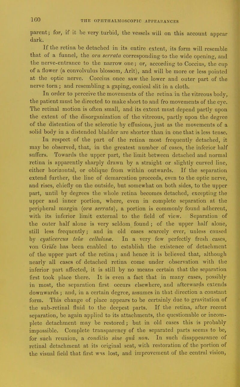 parent; for, if it be very turbid, the vessels will on this account appear dark. If the retina be detached in its entire extent, its form will resemble that of a funnel, the ora serrata corresponding to the wide opening, and the nerve-entrance to the narrow one; or, according to Coccius, the cup of a flower (a convolvulus blossom, Arlt), and will be more or less pointed at the optic nerve. Coccius once saw the lower and outer part of the nerve torn ; and resembling a gaping, conical slit in a cloth. In order to perceive the movements of the retina in the vitreous body, the patient must be directed to make short to and fro movements of the eye. The retinal motion is often small, and its extent must depend partly upon the extent of the disorganization of the vitreous, partly upon the degree of the distention of the sclerotic by efiFusions, just as the movements of a solid body in a distended bladder are shorter than in One that is less tense. In respect of the part of the retina most frequently detached, it may be observed, that, in the greatest number of cases, the inferior half suffers. Towards the upper part, the limit between detached and normal retina is apparently sharply drawn by a straight or slightly cui'ved line, either horizontal, or oblique from within outwards. If the separation extend further, the line of demarcation proceeds, even to the optic nerve, and rises, chiefly on the outside, but somewhat on both sides, to the upper part, until by degrees the whole retina becomes detached, excepting the upper and inner poi-tion, where, even in complete separation at the peri[)heral margin [ora serrata), a portion is commonly found adherent, with its inferior limit external to the field of view. Separation of the outer half alone is very seldom found; of the upper half alone, still less frequently; and in old cases scarcely ever, unless caused by cysticercus tehe cellulosce. In a very few perfectly fresh cases, von Grafe has been enabled to establish the existence of detachment of the upper part of the retina; and hence it is believed that, although nearly all cases of detached retina come under observation with the inferior part afi'ected, it is still by no means certain that the separation first took place there. It is even a fact that in many cases, possibly in most, the separation first occurs elsewhere, and afterwards extends downwards ; and, in a certain degree, assumes in that direction a constant form. This change of place appears to be certainly due to gravitation of the sub-retinal fluid to the deepest parts. If the retina, after recent separation, be again applied to its attachments, the questionable or incom- plete detachment may be restored; but in old cases this is probably impossible. Complete transparency of the separated parts seems to be, for such reunion, a conditio sine qua non. In such disappearance of retinal detachment at its original seat, with restoration of the portion of the visual field that first wns lost, and improvement of the central vision.