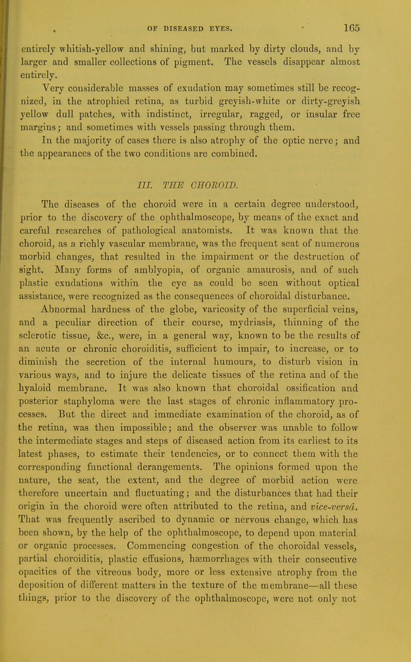 entirely whitish-yellow and shining, but marked by dirty clouds, and by larger and smaller collections of pigment. The vessels disappear almost entirely. Very considerable masses of exudation may sometimes still be recog- nized, in the atrophied retina, as turbid greyish-white or dirty-greyish yellow dull patches, with indistinct, irregular, ragged, or insular free margins; and sometimes with vessels passing through them. In the majority of cases there is also atrophy of the optic nerve; and the appearances of the two conditions are combined. III. THE CSOBOID. The diseases of the choroid were in a certain degree understood, prior to the discovery of the ophthalmoscope, by means of the exact and careful researches of pathological anatomists. It was known that the choroid, as a richly vascular membrane, was the frequent seat of numerous morbid changes, that resulted in the impairment or the destruction of sight. Many forms of amblyopia, of organic amaurosis, and of such plastic exudations within the eye as could be seen without optical assistance, were recognized as the consequences of choroidal disturbance. Abnormal hardness of the globe, varicosity of the superficial veins, and a peculiar direction of their course, mydriasis, thinning of the sclerotic tissue, &c., were, in a general way, known to be the results of an acute or chronic choroiditis, sufficient to impair, to increase, or to diminish the secretion of the internal humours, to disturb vision in various ways, and to injure the delicate tissues of the retina and of the hyaloid membrane. It was also known that choroidal ossification and posterior staphyloma were the last stages of chronic inflammatory pro- cesses. But the direct and immediate examination of the choroid, as of the retina, was then impossible; and the observer was unable to follow the intermediate stages and steps of diseased action from its earliest to its latest phases, to estimate their tendencies, or to connect them with the corresponding functional derangements. The opinions formed upon the nature, the seat, the extent, and the degree of morbid action were therefore uncertain and fluctuating; and the disturbances that had their origin in the choroid were often attributed to the retina, and vice-versd. That was frequently ascribed to dynamic or nervous change, which has been shown, by the help of the ophthalmoscope, to depend upon material or organic processes. Commencing congestion of the choroidal vessels, partial choroiditis, plastic effusions, haemorrhages with their consecutive opacities of the vitreous body, more or less extensive atrophy from the deposition of difl'erent matters in the texture of the membrane—all these things, prior to the discovery of the ophthalmoscope, were not only not