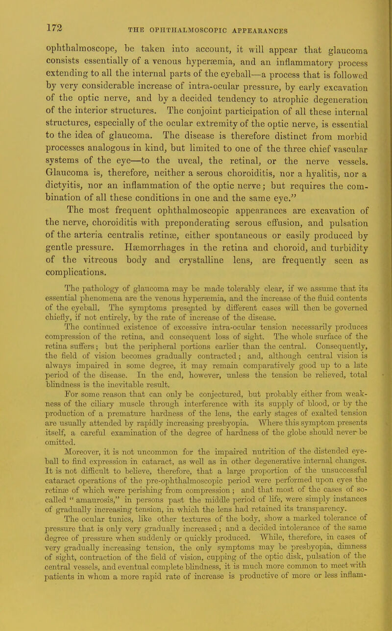 ophthalraoscope, be taken into account, it will appear that glaucoma consists essentially of a venous hypersemia, and an inflammatory process extending to all the internal parts of the eyeball—a process that is followed by very considerable increase of intra-ocular pressure, by early excavation of the optic nerve, and by a decided tendency to atrophic degeneration of the interior structures. The conjoint participation of all these internal structures, especially of the ocular extremity of the optic nerve, is essential to the idea of glaucoma. The disease is therefore distinct from morbid processes analogous in kind, but limited to one of the three chief vascular systems of the eye—to the uveal, the retinal, or the nerve vessels. Glaucoma is, therefore, neither a serous choroiditis, nor a hyalitis, nor a dictyitis, nor an inflammation of the optic nerve; but requires the com- bination of all these conditions in one and the same eye. The most frequent ophthalmoscopic appearances are excavation of the nerve, choroiditis with preponderating serous effusion, and pulsation of the arteria centralis retinte, either spontaneous or easily produced by gentle pressure. Haimorrhages in the retina and choroid, and turbidity of the vitreous body and crystalline lens, are frequently seen as complications. The pathology of glaucoma may be made tolerably clear, if we assume that its essential i)lienomcua are the venous hyjienemia, and the increase of the fluid contents of the eyeball. The symptoms presqpted by different cases will then be governed chiefly, if not entii-ely, by the rate of increase of the disease. The continued existence of excessive intra-ocular tension necessarily produces compression of the retina, and consequent loss of sight. The whole surface of the retina suffers; but the ijeripheral portions earUer than the central. Consequently, the field of vision becomes gradually contracted; and, although central vision is always unpaired in some degree, it may remain comjiaratively good up to a late period of the disease. In the end, however, unless the tension be reheved, total bhndness is the inevitable result. For some reason that can only be conjectured, but probably either from weak- ness of the cihaiy muscle through interference with its supply of blood, or by the production of a premature hardness of the lens, the early stages of exalted tension are usually attended by rapidly increasing j^resbyopia. Where this symptom presents itself, a careful examination of the degree of hardness of the globe should never be omitted. Moreover, it is not uncommon for the impaired nutrition of the distended eye- ball to find expression in cataract, as weU as in other degenerative internal changes. It is not difBcult to beHeve, therefore, that a large proportion of the unsuccessful catai-act operations of the pre-ophthalmoscopic period were performed upon eyes the rctinffi of which were perishing from compression ; and tbat most of the cases of so- called  amaurosis, in persons past the middle period of life, were simply instances of gradually increasing tension, in which the lens had retained its transparency. The ocular tunics, like other textures of the body, show a marked tolerance of pressiu-e that is only very gradually increased; and a decided intolerance of the same degree of pressure when suddenly or quickly produced. While, therefore, in cases of very gradiially increasing tension, the only sym^Dtoms may be presbyopia, dimness of sight, contraction of tlie field of vision, cuppmg of the optic disk, pulsation of the central vessels, and eventual complete blindness, it is much more common to meet with patients in whom a more rapid rate of increase is productive of more or less inflam-