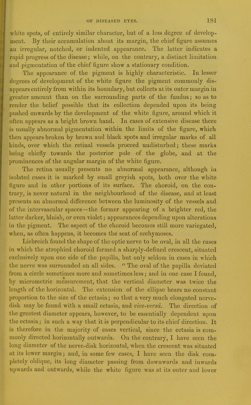 white spotSj of entirely similar character^ but of a less degree of develop- ment. By their accumulation about its margin, the chief figure assumes au irregular, notched, or indented appearance. The latter indicates a rapid progress of the disease; while, on the contrary, a distinct limitation and pigmentation of the chief figure show a stationary condition. The appearance of the pigment is highly characteristic. In lesser degrees of development of the white figure the pigment commonly dis- appears entii'ely from within its boundary, but collects at its outer margin in greater amount than on the surrounding parts of the fundus; so as to lender the belief possible that its collection depended upon its being pushed onwards by the development of the white figure, around which it often appears as a bright brown band. In cases of extensive disease there is usually abnormal pigmentation within the limits of the figure, which then appears broken by brown and black spots and irregular marks of all kinds, over which the retinal vessels proceed undisturbed; these marks being chiefly towards the posterior pole of the globe, and at the prominences of the angular margin of the white figure. The retina usually presents no abnormal appearance, although in isolated cases it is marked by small greyish spots, both over the white figure and in other portions of its surface. The choroid, on the con- trary, is never natural in the neighbourhood of the disease, and at least presents an abnormal difi'erence between the luminosity of the vessels and of the intervascular spaces—the former appearing of a brighter red, the latter darker, bluish, or even violet; appearances depending upon alterations in the pigment. The aspect of the choroid becomes still more variegated, when, as often happens, it becomes the seat of ecchymoses. Liebreich found the shape of the optic nerve to be oval, in all the cases in which the atrophied choroid formed a sharply-defined crescent, situated exclusively upon one side of the papilla, but only seldom in cases in which the nerve was surrounded on all sides.  The oval of the papilla deviated from a circle sometimes more and sometimes less; and in one case I found, by micrometric measurement, that the vertical diameter was twice the length of the horizontal. The extension of the ellipse bears no constant proportion to the size of the ectasia; so that a very much elongated nerve- disk may be found with a small ectasia, and vice-versd. The direction of the greatest diameter appears, however, to be essentially dependent upon the ectasia; in such a way that it is perpendicular to its chief direction. It is therefore in the majority of cases vertical, since the ectasia is com- monly directed horizontally outwards. On the contrary, I have seen the long diameter of the nerve-disk horizontal, when the crescent was situated at its lower margin; and, in some few cases, I have seen the disk com- pletely oblique, its long diameter passing from downwards and inwards upwards and outwards, while the white figure was at its outer and lower