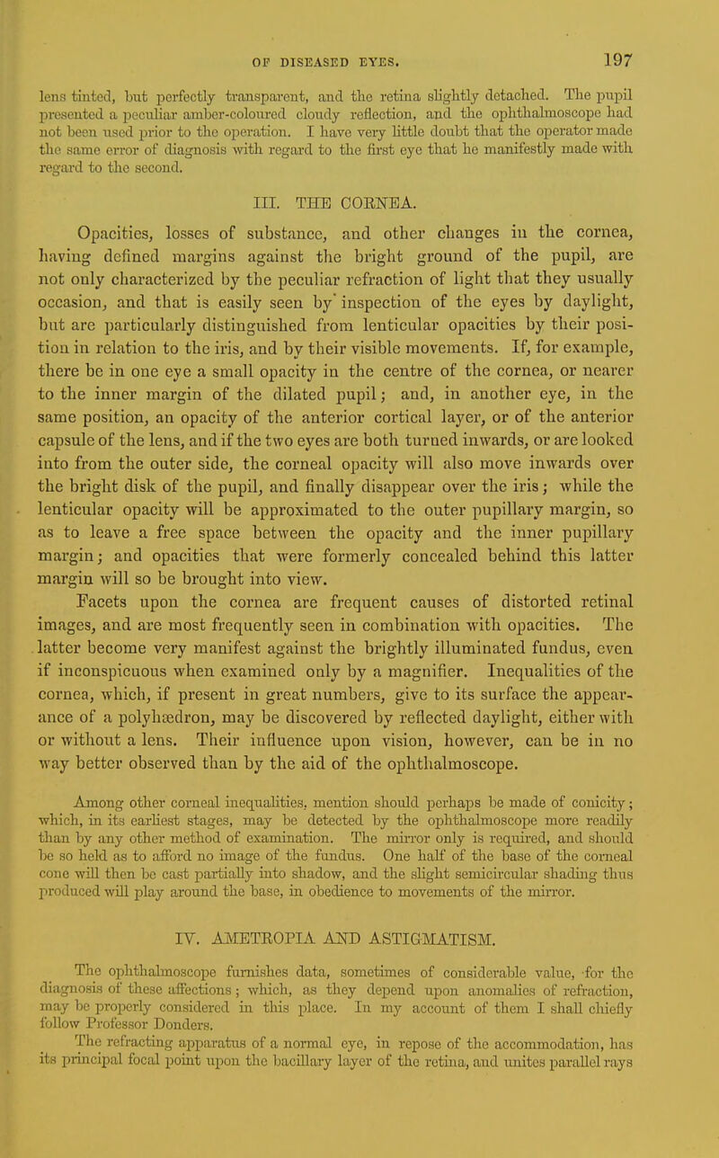 lens tinted, but perfectly transparent, and tlie retina slightly detached. The pupil presented a peculiar amber-colo\u-ed cloudy reflection, and the ophthalmoscope liad not been used prior to the operation. I have very little doubt that the operator made the same en-or of diagnosis with regaa-d to the first eye that he manifestly made with regard to the second. III. THE COENEA. Opacities, losses of substance, and other changes in the cornea, having defined margins against the bright ground of the pupil, are not only characterized by the peculiar refraction of light that they usually occasion, and that is easily seen by* inspection of the eyes by daylight, but are particularly distinguished from lenticular opacities by their posi- tion in relation to the iris, and by their visible movements. If, for example, there be in one eye a small opacity in the centre of the cornea, or nearer to the inner margin of the dilated pupil; and, in another eye, in the same position, an opacity of the anterior cortical layer, or of the anterior capsule of the lens, and if the two eyes are both turned inwards, or are looked into from the outer side, the corneal opacity will also move inwards over the bright disk of the pupil, and finally disappear over the iris; while the lenticular opacity will be approximated to the outer pupillary margin, so as to leave a free space between the opacity and the inner pupillaiy margin; and opacities that were formerly concealed behind this latter margin will so be brought into view. Facets upon the cornea are frequent causes of distorted retinal images, and are most frequently seen in combination with opacities. The latter become very manifest against the brightly illuminated fundus, even if inconspicuous when examined only by a magnifier. Inequalities of the cornea, which, if present in great numbers, give to its surface the appear- ance of a polyhtedron, may be discovered by reflected daylight, either with or without a lens. Their influence upon vision, however, can be in no way better observed than by the aid of the ophthalmoscope. Among other corneal inequahties, mention should perhaps be made of couicity; which, in its earHest stages, may be detected by the ophthalmoscope more readily than by any other method of examination. The miiTor only is required, and should be so held as to afford no image of the fundiis. One half of the base of the corneal cone wiU then be cast partially into shadow, and the sHght semicircular shaduig thus produced wiU. play around the base, in obedience to movements of the mirror. IV. AMETROPIA AOT) ASTIGMATISM. The ophthalmoscope furnishes data, sometimes of considerable value, for the diagnosis of these affections; which, as they depend upon anomalies of refraction, may be properly considered in this place. In my account of them I shaU chiefly follow Professor Bonders. The refracting apparatus of a normal eye, in repose of the accommodation, has its principal focal point upon the baciUary layer of the retina, and unites parallel rays