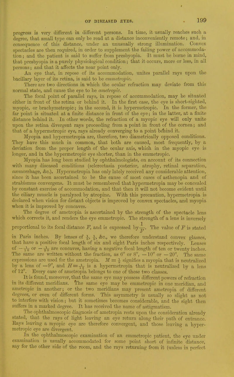 progress is very different in different persons. In time, it usually reaches such a degree, that small type can only be read at a distance inconveniently remote; and, in consequence of this distance, under an unusually strong illumuiation. Convex spectacles are then required, in order to supplement the faihng power of accommoda- tion ; and the patient is said to suffer from presbyopia. It must be borne in mind, that presbyopia is a purely physiological condition; that it occurs, more or less, in all persons; and that it affects the near point only. An eye that, in repose of its accommodation, unites parallel rays upon the bacillary layer of its retina, is said to be emmetropic. There are two du-ections in which the ocxdar refraction may deviate from this normal state, and cause the eye to be ametropic. The focal point of parallel rays, in repose of accommodation, may be situated either in front of the retina or behind it. In the first case, the eye is short-sighted, myopic, or brachymetropic; in the second, it is hypermetropic. In the foi-mer, the far point is situated at a finite distance in front of the eye; in the latter, at a finite distance behind it. In other words, the refraction of a myopic eye will only unite upon the retina divergent rays jiroceeding from a point in front of the cornea; and that of a hypermetropic eye, rays already converging to a point beTiind it. Myopia and hypermetropia are, therefore, two diametrically opposed conditions. They have this much in common, that both are caused, most frequently, by a deviation from the proper length of the ocular axis, which in the myopic eye is longer, and in the hypermetropic eye shorter, than in the emmetropic. Myopia has long been studied by ophthalmologists, on account of its connection with many diseased conditions (sclerectasia posterior, atrophy, retinal separation, nremorrhage, &c.). Hypermeti-opia has only lately received any considerable attention, since it has been ascertained to be the cause of most cases of asthenopia and of strabismus convergens. It must be remembered that hypermetropia may be concealed by constant exercise of accommodation, and that then it will not become evident imtil the ciliary muscle is paralyzed by atropine. With this precaution, hyjDermetropia is declared when vision for distant objects is improved by convex spectacles, and myopia when it is improved by concaves. The degree of ametropia is ascertained by the strength of the spectacle lens which corrects it, and renders the eye emmeti-opic. The strength of a lens is inversely proportional to its focal distance F, and is expressed hy-^. The value of F is stated in Paris inches. By lenses of i, i, &c., we therefore understand convex glasses, that have a positive focal length of six and eight Paris inches respectively. Lenses of —-Jg- or —are concaves, having a negative focal length of ten or twenty inches. The same are written without the fraction, as 6 or 8, —10 or — 20. The same cxjoressions are used for the ametropia, if = signifies a myopia that is neutralized by a lens of —9, and iT=^ is a hypermetroina that is neutralized by a lens of 12. Every case of ametropia belongs to one of these two classes. It is found, moreover, that the same eye may possess different powers of refraction in its different meridians, the same eye may be emmetropic in one meridian, and ametropic in another; or the two meridians may present ametropia of different degrees, or even of different fonns. This asymmetry is usually so sHght as not to interfere with vision; but it sometimes becomes considerable, and the sight then suffers in a marked degree. It has received the name of astigmatism. The ophthalmoscopic diagnosis of ametropia rests upon the consideration already stated, that the rays of light leaving an eye return along their path of entrance. Eays leaving a myopic eye are therefore convergent, and those leaving a hyper- metropic eye are divergent. In the ophthalmoscopic examiuation of an emmetropic patient, the eye under examination is usually accommodated for some point short of infinite distance, say for the other side of the room, and the rays returning from it (unless in perfect