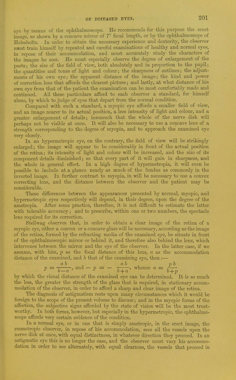 cyo by means of tlie oplitlialmoscope. Ho recommends for this pniiDOsc tlio erect image, as shown hy a concave min-or of 7 focal length, or by the ophthalmoscope of Helmholtz. In order to obtain the necessaiy experience and dexterity, the observer m\ist train liimseH by repeated and careful examinations of healthy and normal eyes, in repose of their accommodation, and must accurately study the characters of the images he sees. He must especially obsei-ve the degree of enlargement of the parts; the size of the field of view, both absolutely and in proportion to the pupil; the quantities and tones of Hght and colour; the sharp)ness of outlines; the adjust- ments of his own eye; the apparent distance of the image; the land and power of con-ection lens that affords the clearest picture; and lastly, at what distance of his own eye from that of the patient the examination can be most comfortably made and continued. All these particulars afford to each observer a standard, for himself alone, by which to judge of eyes that depart fi-om the normal condition. Compared with such a standard, a myopic eye affords a smaller field of view, and an image nearer to its actual position, a less intensity of light and colour, and a gi-eater enlargement of details; insomuch that the whole of the nei-ve disk wiU perhaps not be visible at once. It will also be necessary to use a concave lens of a streng-tli corresponding to the degree of myopia, and to approach the examined eyo very closely. In an hypermetropic eye, on the contrary, the field of view will be strikingly enlarged; the image wiU appear to be considerably in front of the actual position of the retina; its intensity of light and coloui- will be increased, and the size of its component details diminished; so that eveiy part of it will gain in sharpness, and the whole in general effect. In a high degree of hy|Dermetropia, it will even bo possible to include at a glance nearly as much of the fundus as commonly in the LQvei-ted image. In fui-ther contrast to myopia, in will be necessaiy to use a convex correcting lens, and the distance between the obseiTcr and the patient may be considerable. These differences between the appearances iDresented by normal, myopic, and hypermetropic eyes respectively will depend, in their degree, upon the degree of the ametropia. After some practice, therefore, it is not difficult to estimate the latter Avith tolerable accuracy ; and to prescribe, within one or two numbers, the spectacle lens reqtdi-ed for its correction. SteUwag observes that, in order to obtain a clear image of the retina of a myopic eye, either a convex or a concave glass will be necessary, according as the image of the retina, foi-med by the refracting media of the examined eye, be situate in front of the ophthalmoscopic miiTor or behind it, and therefore also behind the lens, wliich intervenes between the miiTor and the eye of the observer. In the latter case, if we assume, with him, p as the focal distance of this lens, a as the accommodation distance of the examined, and h that of the examining eye, then:— ah ah pb p — , and — V = — T;—, whence a = , ■ o—a ^ b + a h+p by which the visual distance of the examined eye can be detennined. It is so much the less, the greater the strength of the glass that is requu-ed, in stationary accom- modation of the observer, in order to afford a sharp and clear image of the retina. The diagnosis of astigmatism rests upon many ch-cumstances which it would be foreign to the scope of the present volume to discuss; and in the myojDic forms of the affection, the subjective signs afforded by the state of vision will be the most trust- worthy. In both forms, however, but especially in the hypermetropic, the ophthalmo- scope affords very certain evidence of the condition. In a normal eye, or in one that is simply ametropia, in the erect image, the emmetropic observer, in repose of his accommodation, sees all the vessels upon the nerve disk at once, with equal distinctness, in whatever direction they i^roceed. In an astigmatic eye this is no longer the case, and the obsei-ver must vary his accommo- dation in order to see alternately, with equal clearness, the vessels that proceed in