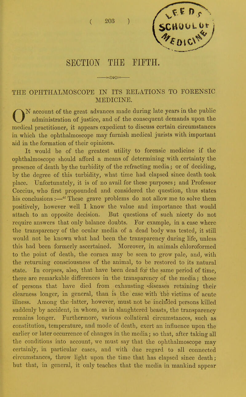 SECTION THE FIFTH. ttoJJ8«<oo THE OPHTHALMOSCOPE IN ITS RELATIONS TO FORENSIC MEDICINE. ON account of the great advances made during late years in the public administration of justice, and of the consequent demands upon the medical practitioner, it appears expedient to discuss certain circumstances in which the ophthalmoscope may furnish medical jurists with important aid in the formation of their opinions. It would be of the greatest utility to forensic medicine if the ophthalmoscope should afford a means of determining with certainty the presence of death by the turbidity of the refracting media; or of deciding, by the degree of this turbidity, what time had elapsed since death took place. Unfortunately, it is of no avail for these purposes; and Professor Coccius, who first propounded and considered the question, thus states his conclusions :— These grave problems do not allow me to solve them positively, however well I know the value and importance that would attach to an opposite decision,, But questions of such nicety do not require answers that only balance doubts. For example, in a case where the transparency of the ocular media of a dead body was tested, it stiU would not be known what had been the transparency during life, unless this had been formerly ascertained. Moreover, in animals chloroformed to the point of death, the cornea may be seen to grow pale, and, with the returning consciousness of the animal, to be restored to its natural state. In corpses, also, that have been dead fo.f the same period of time, there are remarkable differences in the transparency of the media; those of persons that have died from exhausting -diseases retaining their clearness longer, in general, than is the case with the victims of acute illness. Among the -latter, however, must not be included persons killed suddenly by accident, in whom, as in slaughtered beasts, the transparency remains longer. Furthermore, various collateral circumstances, such as constitution, temperature, and mode of death, exert an influence upon the earlier or later occurrence of changes in the media; so that, after taking all the conditions into account, we must say that the ophthalmoscope may certainly, in particular cases, and with due regard to all connected circumstances, throw light upon the time that has elapsed since death; but that, in general, it only teaches that the media in mankind appear