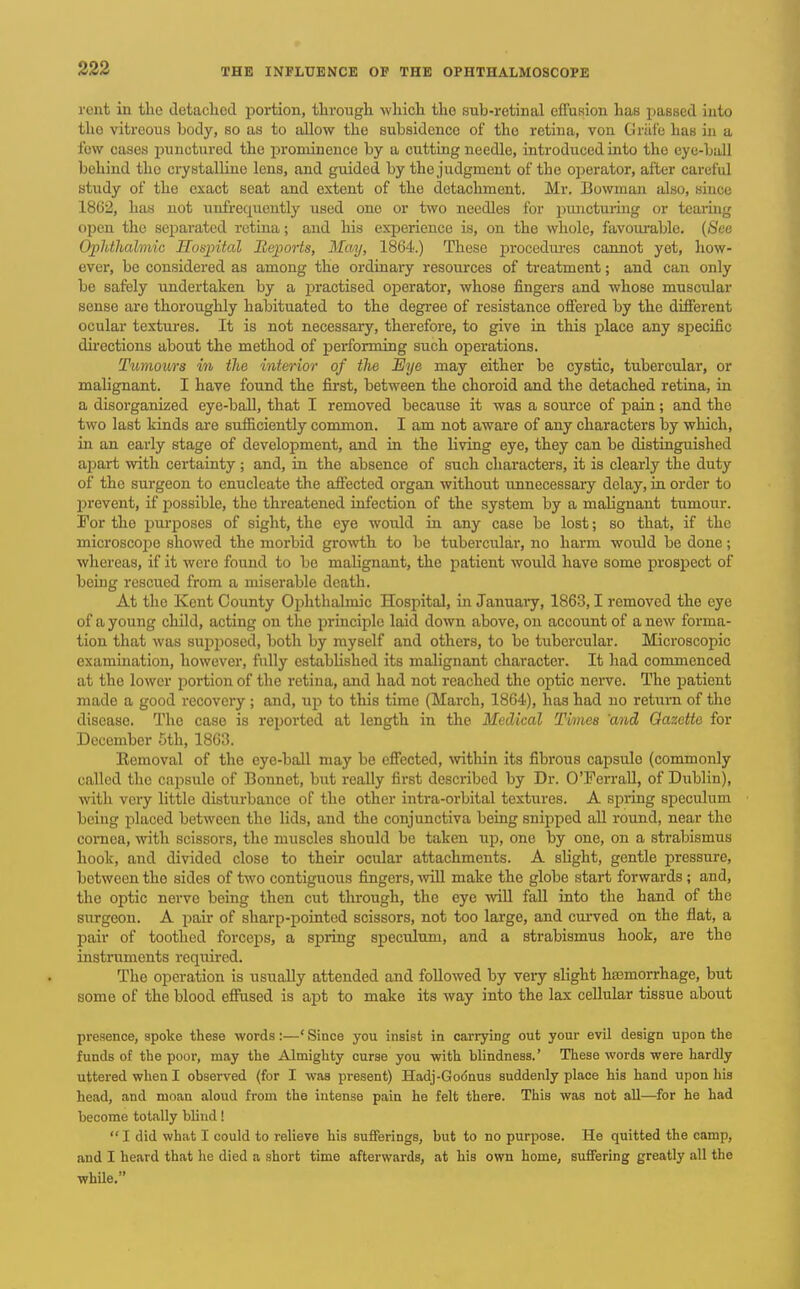 rent in tlie detached portion, through which the sub-retinal effusion has passed into the vitreous body, so as to allow the subsidence of the retiua, von Criifc has in a lew cases i^unctured the prominence by a cutting needle, introduced into the eye-ball behind the crystalline lens, and guided by the judgment of the oi^erator, after careful study of the exact seat and extent of the detachment. Mr. Bowman also, since 1862, has not uufrequcntly used one or two needles for pmictuiing or tcarmg open the sei^arated retina; and liis exiDcriencc is, on the whole, favoui-able. (See Ophthalmic Kosjiital Heports, May, 1864.) These jji-ocediu-es cannot yet, how- ever, be considered as among the ordinary resources of treatment; and can only be safely undertaken by a practised operator, whose fingers and whose muscular sense are thoroughly habituated to the degree of resistance offered by the different ocular textm-es. It is not necessary, therefore, to give in this place any sj^ecific directions about the method of performing such operations. Tumours in the interior of the Eye may either be cystic, tubercular, or malignant. I have found the first, between the choroid and the detached retina, in a disorganized eye-baU, that I removed because it was a source of pain; and the two last kinds are sufficiently common. I am not aware of any characters by which, in an early stage of development, and in the living eye, they can be distinguished apart with certainty; and, in the absence of such characters, it is clearly the duty of the surgeon to enucleate the affected organ without unnecessary delay, in order to l^revent, if i^ossible, the threatened infection of the system by a malignant tumour. For the purposes of sight, the eye would in any case be lost; so that, if the microscope showed the morbid growth to be tubercular, no harm would be done; whereas, if it were found to be malignant, the patient would have some prospect of being rescued from a miserable death. At the Kent County Ophthalmic Hospital, in Januaiy, 1863,1 removed the eye of a young child, acting on the principle laid down above, on account of a new forma- tion that was sujiposed, both by myself and others, to be tubercular. Microscopic examination, however, fully established its malignant character. It had commenced at the lower portion of the retina, and had not reached the optic nerve. The patient made a good recovery ; and, up to this time (March, 1864), has had no return of the disease. The case is reported at length in the Medical Times 'and Oazette for December 5th, 1863. Removal of the eye-ball may be effected, \vithin its fibrous capsule (commonly called the caj^sulo of Bonnet, but really first described by Dr. O'Ferrall, of Dublin), with very little disturbance of the other intra-orbital textures. A spring speculum being placed between the lids, and the conjunctiva being snipped all round, near the cornea, with scissors, the muscles should be taken up, one by one, on a strabismus hook, and divided close to their ocular attachments. A slight, gentle pressure, between the sides of two contiguous fingers, mil make the globe start forwards ; and, the optic nerve being then cut through, the eye will fall into the hand of the surgeon. A jmir of sharp-pointed scissors, not too large, and cuiwed on the flat, a pair of toothed forceps, a spring speculum, and a strabismus hook, are the instruments required. The operation is usually attended and followed by very slight hasmorrhage, but some of the blood effused is apt to make its way into the lax cellular tissue about presence, spoke these words:—' Since you insist in carrying out your evil design upon the funds of the poor, may the Almighty ourae you with blindness.' These words were hardly uttered when I observed (for I was present) Hadj-Godnus suddenly place his hand upon his head, and moan aloud from the intense pain he felt there. This was not all—for he had become totally blind!  I did what I could to relieve his sufferings, but to no purpose. He quitted the camp, and I heard that he died a short time afterwards, at his own home, suffering greatly all the while,