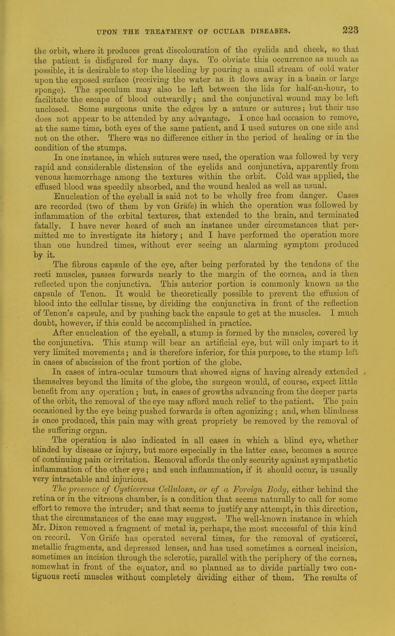 tlic orbit, where it produces great discolouration of the eyelids and cheek, so that the patient is disfigured for many days. To obviate this occurrence as much as possible, it is desirable to stop the bleeding by poui-ing a small stream of cold water upon the exposed surface (receiving the water as it Hows away in a basin or large sponge). The speculum may also be left between the lids for half-an-hour, to facihtate the escape of blood outwardly; and the conjunctival wound may be left unclosed. Some surgeons unite the edges by a suture or sutures; but theii- use does not ajjpear to be attended by any advantage. I once had occasion to remove, at the same time, both eyes of the same patient, and I used sutures on one side and not on the other. There was no difference either in the period of healing or in the condition of the stumps. In one instance, in which sutures were used, the operation was followed by very rapid and considerable distension of the eyelids and conjunctiva, apparently from venous hasmorrhage among the textures within the orbit. Cold was appUed, the effused blood was speedily absorbed, and the wound healed as well as usual. Enucleation of the eyeball is said not to be wholly free from danger. Cases are recorded (two of them by von Griife) in which the operation was followed by inflammation of the orbital textures, that extended to the brain, and terminated fatally. I have never heard of such an instance under circumstances that per- mitted me to investigate its history; and I have performed the operation more than one hundred times, without ever seeing an alarming symptom produced by it. The fibrous capsule of the eye, after being perforated by the tendons of the recti muscles, passes forwards nearly to the margin of the cornea, and is then reflected upon the conjunctiva. This anterior portion is commonly known as the capsule of Tenon. It would be theoretically possible to prevent the efloision of blood into the cellular tissue, by dividing the conjunctiva in front of the reflection of Tenon's capsule, and by pushing back the capsule to get at the muscles. I much doubt, however, if this could be accomphshed in practice. After enucleation of the eyeball, a stump is formed by the muscles, covered by the conjunctiva. This stump will bear an artificial eye, but will only impart to it very limited movements; and is therefore inferior, for this purpose, to the stump left in cases of abscission of the front portion of the globe. In cases of intra-oculaj tumours that showed signs of having already extended . themselves beyond the Hmits of the globe, the surgeon would, of course, expect little benefit from any operation ; but, in cases of growths advancing from the deeper parts of the orbit, the removal of the eye may afford much rehef to the patient. The pain occasioned by the eye being pushed forwards is often agonizing; and, when blindness is once produced, this pain may with great propriety be removed by the removal of the suffering organ. The operation is also indicated in all cases in which a blind eye, whether bUnded by disease or injury, but more especially in the latter case, becomes a source of continuing pain or irritation. Eemoval affords the only security against sympathetic inflammation of the other eye; and such inflammation, if it should occur, is usually very intractable and injurious. Tlie presence of OysUcerms Oellulosce, or of a Foreign, Body, either behind the retina or in the vitreous chamber, is a condition that seems naturally to call for some effort to remove the intruder; and that seems to justify any attempt, in this direction, that the chcumstances of the case may suggest. The well-known instance in which Mr. Dixon removed a fragment of metal is, perhaps, the most successful of this kind on record. Von Griife has operated several times, for the removal of cysticerci, metalhc fragments, and depressed lenses, and has used sometimes a corneal incision, sometimes an incision through the sclerotic, parallel with the periphery of the cornea, somewhat in front of the equator, and so planned as to divide partially two con- tiguous recti muscles without completely dividing either of them. The resvdts of