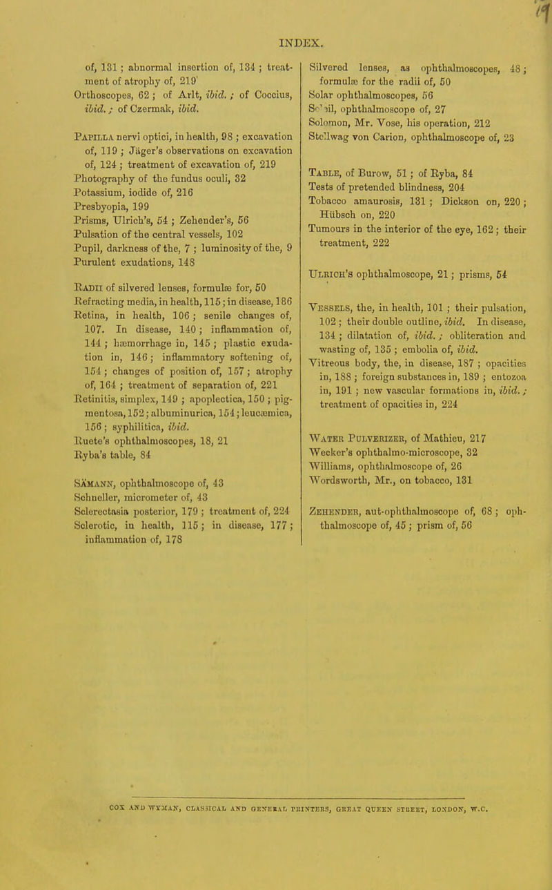 of, 131 ; abnormal inBortion of, 134 ; treat- ment of atrophy of, 219' Orthoscopes, 62 ; of Arlt, ibid. ; of Coocius, ibid. ; of Czermak, ibid. Papilla nen'i optici, in health, 98 ; excavation of, 119 ; Jiiger's observations on excavation of, 124 ; treatment of excavation of, 219 Photography of the fundus oculi, 32 Potassium, iodide of, 216 Presbyopia, 199 Prisms, Ulrich's, 54 ; Zehender's, 56 Pulsation of the central vessels, 102 Pupil, darkness of the, 7 ; luminosity of the, 9 Purulent exudations, 148 IIadii of silvered lenses, formulaa for, 50 Ilefracting media, in health, 116; in disease, 186 Retina, in health, 106; senile changes of, 107. In disease, 140; inflammation of, 144 ; hoemorrhage in, 145 ; plastic exuda- tion in, 146; inflammatory softening of, 154 ; changes of position of, 157 ; atrophy of, 164 ; treatment of separation of, 221 Retinitis, simplex, 149 ; apoplectica, 150 ; pig- mentosa, 152; albuminurica, 154; leucajmioa, 156 ; syphilitica, ibid. Ruote's ophthalmoscopes, 18, 21 Ryba's table, 84 8AMANN, ophthalmoscope of, 43 Hchneller, micrometer of, 43 Sclerectasia posterior, 179 ; treatment of, 224 Sclerotic, iu health, 115; in disease, 177; infiammation of, 178 Silvered lenses, as ophthalmoscopes, 48; formula; for the radii of, 50 Solar ophthalmoscopes, 56 Sr'iil, ophthalmoscope of, 27 Solomon, Mr. Vose, his operation, 212 StcUwag von Carion, ophthalmoscope of, 23 Table, of Burow, 61; of Ryba, 84 Tests of pretended blindness, 204 Tobacco amaurosis, 131 ; Dickson on, 220 ; Hubsch on, 220 Tumours in the interior of the eye, 162; their treatment, 222 Ulrich's ophthalmoscope, 21; prisms, 54 Vessels, the, in health, 101 ; their pulsation, 102 ; their double outline, ibid. In disease, 134 ; dilatation of, ibid. ; obliteration and wasting of, 135 ; embolia of, ibid. Vitreous body, the, in disease, 187 ; opacities in, 188 ; foreign substances in, 189 ; enlozoa in, 191 ; new vascular formations in, ibid.; treatment of opacities in, 224 Water Pulverizer, of Mathieu, 217 Wecker's ophthalmo-microscope, 32 Williams, ophthalmoscope of, 26 Wordsworth, Mr., on tobacco, 131 Zehender, aut-ophthalmosoope of, 68 ; oph- thalmoscope of, 45 ; prism of, 56 cox .VXD Wi-MAN, CLASilCAI. AKD QEXEEAL nilXTEBS, CHEAT QUEEX STUEET, LOXDOJT, VT.C.