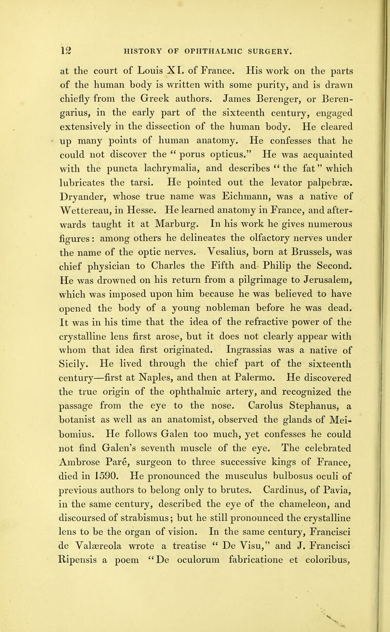 at the court of Louis XT. of France. His work on the parts of the human body is written with some purity, and is drawn chiefly from the Greek authors. James Berenger, or Beren- garius, in the early part of the sixteenth century, engaged extensively in the dissection of the human body. He cleared up many points of human anatomy. He confesses that he could not discover the  porus opticus. He was acquainted with the puncta lachrymalia, and describes  the fat which lubricates the tarsi. He pointed out the levator palpebr^. Dryander, whose true name was Eichmann, was a native of Wettereau, in Hesse. He learned anatomy in France, and after- wards taught it at Marburg. In his work he gives numerous figures: among others he delineates the olfactory nerves under the name of the optic nerves. Vesalius, born at Brussels, was chief physician to Charles the Fifth and Philip the Second. He was drowned on his return from a pilgrimage to Jerusalem, which was imposed upon him because he was believed to have opened the body of a young nobleman before he was dead. It was in his time that the idea of the refractive power of the crystalline lens first arose, but it does not clearly appear with whom that idea first originated. Ingrassias was a native of Sicily. He lived through the chief part of the sixteenth century—first at Naples, and then at Palermo. He discovered the true origin of the ophthalmic artery, and recognized the passage from the eye to the nose. Carolus Stephanus, a botanist as well as an anatomist, observed the glands of Mei- bomius. He follows Galen too much, yet confesses he could not find Galen's seventh muscle of the eye. The celebrated Ambrose Pare, surgeon to three successive kings of France, died in 1590. He pronounced the musculus bulbosus oculi of previous authors to belong only to brutes. Cardinus, of Pavia, in the same century, described the eye of the chameleon, and discoursed of strabismus; but he still pronounced the crystalline lens to be the organ of vision. In the same century, Francisci de Valaereola wrote a treatise  De Visu, and J. Francisci Ripensis a poem De oculorum fabricatione et coloribus.