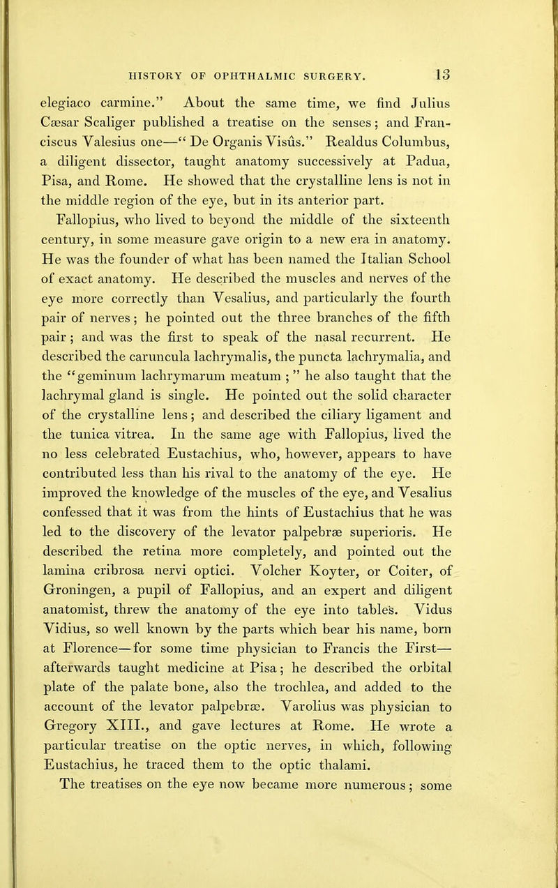 elegiaco carmine. About the same time, we find Julius Caesar Scaliger published a treatise on the senses; and Fran- ciscus Valesius one— De Organis Visus. Realdus Columbus, a diligent dissector, taught anatomy successively at Padua, Pisa, and Rome. He showed that the crystalline lens is not in the middle region of the eye, but in its anterior part. Fallopius, who lived to beyond the middle of the sixteenth century, in some measure gave origin to a new era in anatomy. He was the founder of what has been named the Italian School of exact anatomy. He described the muscles and nerves of the eye more correctly than Vesalius, and particularly the fourth pair of nerves; he pointed out the three branches of the fifth pair; and was the first to speak of the nasal recurrent. He described the caruncula lachrymalis, the puncta lachrymalia, and the geminum lachrymarum meatum ;  he also taught that the lachrymal gland is single. He pointed out the solid character of the crystalline lens; and described the ciliary ligament and the tunica vitrea. In the same age with Fallopius, lived the no less celebrated Eustachius, who, however, appears to have contributed less than his rival to the anatomy of the eye. He improved the knowledge of the muscles of the eye, and Vesalius confessed that it was from the hints of Eustachius that he was led to the discovery of the levator palpebrse superioris. He described the retina more completely, and pointed out the lamina cribrosa nervi optici. Volcher Koyter, or Colter, of Groningen, a pupil of Fallopius, and an expert and diligent anatomist, threw the anatomy of the eye into tables. Vidus Vidius, so well known by the parts which bear his name, born at Florence—for some time physician to Francis the First— afterwards taught medicine at Pisa; he described the orbital plate of the palate bone, also the trochlea, and added to the account of the levator palpebras. Varolius was physician to Gregory XIII., and gave lectures at Rome. He wrote a particular treatise on the optic nerves, in which, following Eustachius, he traced them to the optic thalami. The treatises on the eye now became more numerous; some