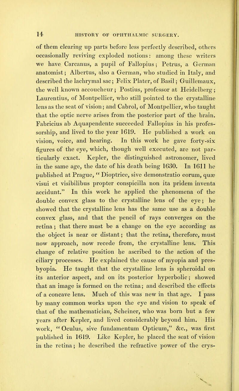 of them clearing up parts before less perfectly described, others occasionally reviving exploded notions: among these writers we have Carcanus, a pupil of Fallopius ; Petrus, a German anatomist; Albertus, also a German, who studied in Italy, and described the lachrymal sac; Felix Plater, of Basil; Guillemaux, the well known accoucheur ; Postius, professor at Heidelberg ; Laurentius, of Montpellier, who still pointed to the crystalline lens as the seat of vision; and Cabrol, of Montpellier, who taught that the optic nerve arises from the posterior part of the brain. Fabricius ab Aquapendente succeeded Fallopius in his profes- sorship, and lived to the year 1619. He published a work on vision, voice, and hearing. In this work he gave forty-six figures of the eye, which, though well executed, are not par- ticularly exact. Kepler, the distinguished astronomer, lived in the same age, the date of his death being 1630. In 1611 he published at Prague,  Dioptrice, sive demonstratio eorum, quae visui et visibilibus propter conspicilla non ita pridem inventa accidunt. In this work he applied the phenomena of the double convex glass to the crystalline lens of the eye; he showed that the crystalline lens has the same use as a double convex glass, and that the pencil of rays converges on the retina ; that there must be a change on the eye according as the object is near or distant; that the retina, therefore, must now approach, now recede from, the crystalline lens. This change of relative position he ascribed to the action of the ciliary processes. He explained the cause of myopia and pres- byopia. He taught that the crystalline lens is spheroidal on its anterior aspect, and on its posterior hyperbolic; showed that an image is formed on the retina; and described the eifects of a concave lens. Much of this was new in that age. I pass by many common works upon the eye and vision to speak of that of the mathematician, Scheiner, who was born but a few years after Kepler, and lived considerably beyond him. His work,  Oculus, sive fundamentum Opticum, &c., was first published in 1619. Like Kepler, he placed the seat of vision in the retina; he described the refractive power of the crys-