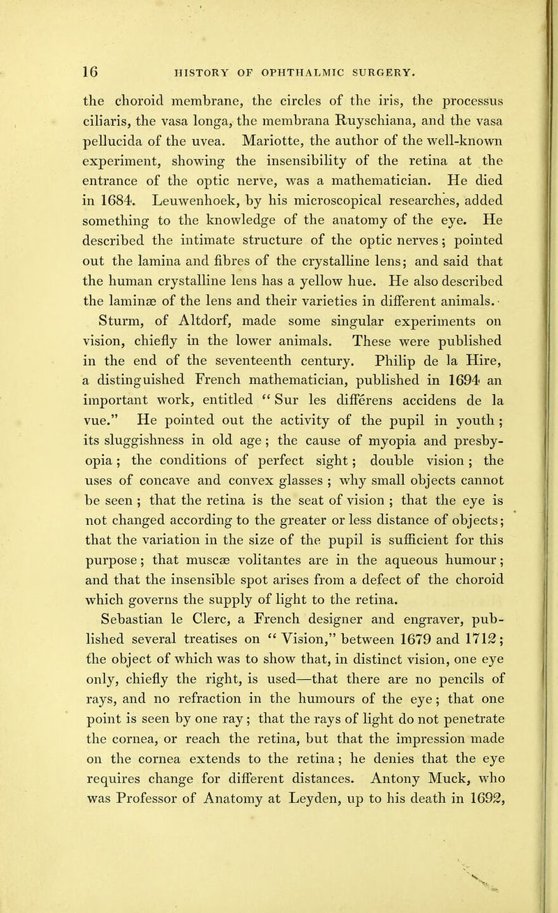 the choroid membrane, the circles of the iris, the processus ciL'aris, the vasa longa, the membrana Ruyschiana, and the vasa pellucida of the uvea. Mariotte, the author of the well-known experiment, showing the insensibility of the retina at the entrance of the optic nerve, was a mathematician. He died in 1684. Leuwenhoek, by his microscopical researches, added something to the knowledge of the anatomy of the eye. He described the intimate structure of the optic nerves; pointed out the lamina and fibres of the crystalline lens; and said that the human crystalline lens has a yellow hue. He also described the laminae of the lens and their varieties in different animals. ■ Sturm, of Altdorf, made some singular experiments on vision, chiefly in the lower animals. These were published in the end of the seventeenth century. Philip de la Hire, a distinguished French mathematician, published in 1694 an important work, entitled  Sur les diiferens accidens de la vue. He pointed out the activity of the pupil in youth ; its sluggishness in old age; the cause of myopia and presby- opia ; the conditions of perfect sight; double vision; the uses of concave and convex glasses ; why small objects cannot be seen ; that the retina is the seat of vision ; that the eye is not changed according to the greater or less distance of objects; that the variation in the size of the pupil is sufficient for this purpose; that muscse volitantes are in the aqueous humour; and that the insensible spot arises from a defect of the choroid which governs the supply of light to the retina. Sebastian le Clerc, a French designer and engraver, pub- lished several treatises on  Vision, between 1679 and 1712; the object of which was to show that, in distinct vision, one eye only, chiefly the right, is used—that there are no pencils of rays, and no refraction in the humours of the eye; that one point is seen by one ray; that the rays of light do not penetrate the cornea, or reach the retina, but that the impression made on the cornea extends to the retina; he denies that the eye requires change for different distances. Antony Muck, who was Professor of Anatomy at Ley den, up to his death in 1692,
