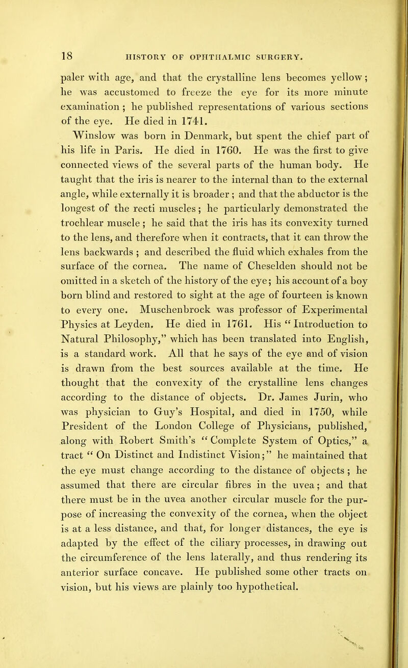 paler with age, and that the crystalline lens becomes yellow; he was accustomed to freeze the eye for its more minute examination ; he published representations of various sections of the eye. He died in 1741. Winslow was born in Denmark, but spent the chief part of his life in Paris. He died in 1760. He was the first to give connected views of the several parts of the human body. He taught that the iris is nearer to the internal than to the external angle, while externally it is broader ; and that the abductor is the longest of the recti muscles; he particularly demonstrated the trochlear muscle ; he said that the iris has its convexity turned to the lens, and therefore when it contracts, that it can throw the lens backwards ; and described the fluid which exhales from the surface of the cornea. The name of Cheselden should not be omitted in a sketch of the history of the eye; his account of a boy born blind and restored to sight at the age of fourteen is known to every one. Muschenbrock was professor of Experimental Physics at Leyden. He died in 1761. His  Introduction to Natural Philosophy, which has been translated into English, is a standard work. All that he says of the eye and of vision is drawn from the best sources available at the time. He thought that the convexity of the crystalline lens changes according to the distance of objects. Dr. James Jurin, who was physician to Guy's Hospital, and died in 1750, while President of the London College of Physicians, published, along with Robert Smith's  Complete System of Optics, a tract  On Distinct and Indistinct Vision; he maintained that the eye must change according to the distance of objects ; he assumed that there are circular fibres in the uvea; and that there must be in the uvea another circular muscle for the pur- pose of increasing the convexity of the cornea, when the object is at a less distance, and that, for longer distances, the eye is adapted by the effect of the ciliary processes, in drawing out the circumference of the lens laterally, and thus rendering its anterior surface concave. He published some other tracts on vision, but his views are plainly too hypothetical.